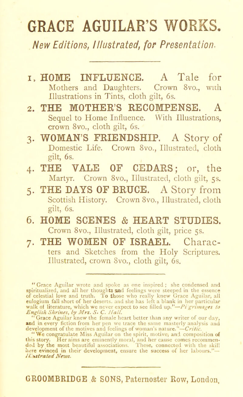 GRACE AGUILAR’S WORKS New Editions, Illustrated, for Presentation 1. HOME INFLUENCE. A Tale for Mothers and Daughters. Crown 8vo., with Illustrations in Tints, cloth gilt, 6s. 2. THE MOTHER’S RECOMPENSE. A Sequel to Home Influence. With Illustrations, crown 8vo., cloth gilt, 6s. 3. WOMAN’S FRIENDSHIP. A Story of Domestic Life. Crown 8vo., Illustrated, cloth gilt, 6s. 4. THE VALE OF CEDARS; or, the Martyr. Crown 8vo., Illustrated, cloth gilt, 5s. 5. THE DAYS OF BRUCE. A Story from Scottish History. Crown 8vo., Illustrated, cloth gilt, 6s. 6. HOME SCENES & HEART STUDIES. Crown 8vo., Illustrated, cloth gilt, price 5s. 7. THE WOMEN OF ISRAEL. Charac- ters and Sketches from the Holy Scriptures. Illustrated, crown 8vo., cloth gilt, 6s. ** Grace Aguilar wrote and spoke as one inspired ; she condensed and spiritualized, and all her thought* and feelings were steeped in the essence of celestial love and truth. To those who really knew Grace Aguilar, all eulogium fall short of her deserts, and she has left a blank in her particular walk of literature, which we never expect to see filled up.”—Pi grimages to English Shrines, by Mrs. S* C. Hall. “ Grace Aguilar knew the female heart better than any writer of our day, and in every fiction from her pen we trace the same masterly analysis and development of the motives and feelings of woman's nature.’'—Critic. “We congratulate Miss Aguilar on the spirit, motive) and composition of this story. Her aims arc eminently moral, and her cause comes recommen- ded by the most beautiful associations. These, connected with the skill here evinced in their development, ensure the success of her labours.”— illustrated Neius.