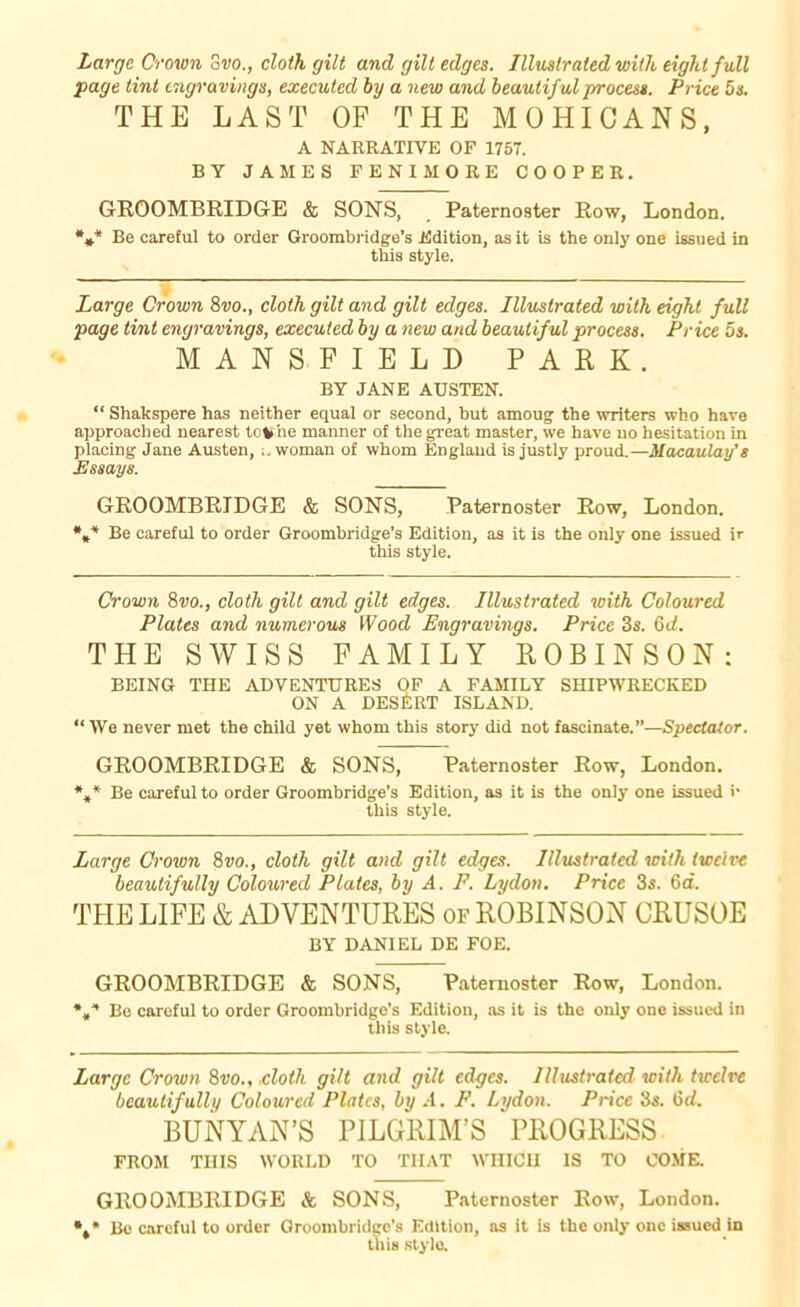 Large Crown Svo., cloth gilt and gilt edges. Illustrated with eight full page tint engravings, executed by a new and beautiful process. Price 5 s. THE LAST OF THE MOHICANS, A NARRATIVE OF 1757. BY JAMES FENIMORE COOPER. GROOMBRIDGE & SONS, Paternoster Row, London. *** Be careful to order Groombridge’s Edition, as it is the only one issued in this style. Large Crown 8wo., cloth gilt and gilt edges. Illustrated with eight full page tint engravings, executed by a new and beautiful process. Price os. MANSFIELD PARK. BY JANE AUSTEN. “ Shakspere has neither equal or second, hut amoug the writers who have approached nearest toli he manner of the great master, we have no hesitation in placing Jane Austen, woman of whom England is justly proud.—Macaulay’s Essays. GROOMBRIDGE & SONS, Paternoster Row, London. *** Be careful to order Groombridge’s Edition, as it is the only one issued ir this style. Crown 8vo., cloth gilt and gilt edges. Illustrated with Coloured Plates and numerous Wood Engravings. Price 3s. 6d. THE SWISS FAMILY ROBINSON: BEING THE ADVENTURES OF A FAMILY SHIPWRECKED ON A DESERT ISLAND. “We never met the child yet whom this story did not fascinate.”—Spectator. GROOMBRIDGE & SONS, Paternoster Row, London. *„* Be careful to order Groombridge’s Edition, as it is the only one issued r this style. Large Crown 8vo., cloth gilt and gilt edges. Illustrated with twelve beautifully Coloured Plates, by A. P. Lydon. Price 3s. 6a. THE LIFE & ADVENTURES of ROBINSON CRUSOE BY DANIEL DE FOE. GROOMBRIDGE & SONS, Paternoster Row, London. Be careful to order Groombridge’s Edition, as it is the only one issued in this style. Large Crown 8vo.,.cloth gilt and gilt edges. Illustrated with twelve beautifully Coloured Plates, by A. F. Lydon. Price 3s. 6d. BUNYAN’S PILGRIM’S PROGRESS FROM THIS WORLD TO THAT WHICH IS TO COME. GROOMBRIDGE & SONS, Paternoster Row, London. *,* Re careful to order Groombridge’s Edition, as it is the only one issued in this style.
