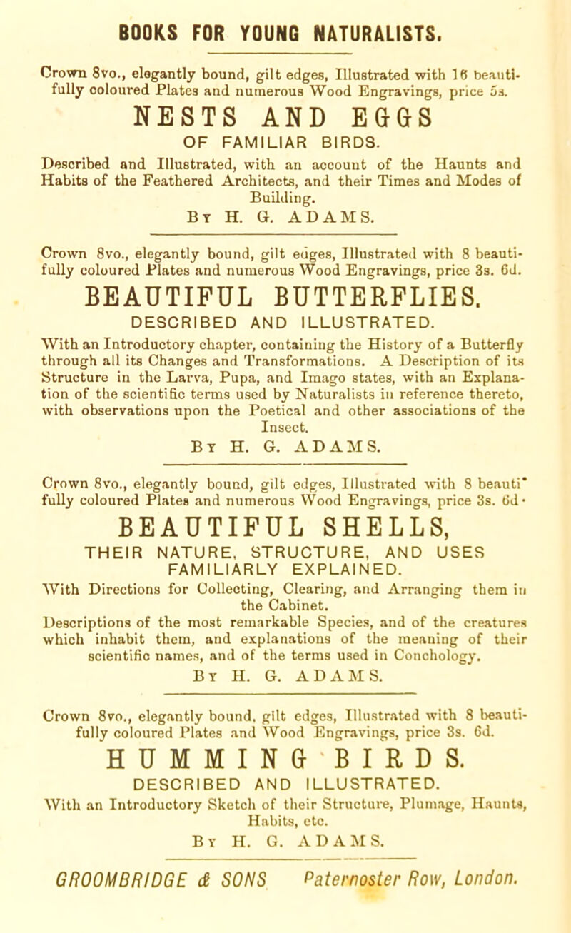 BOOKS FOR YOUNG NATURALISTS. Crown 8vo., elegantly bound, gilt edges, Illustrated with 18 beauti- fully ooloured Plates and numerous Wood Engravings, price os. NESTS AND EGGS OF FAMILIAR BIRDS. Described and Illustrated, with an account of the Haunts and Habits of the Feathered Architects, and their Times and Modes of Building. By H. G. ADAMS. Crown 8vo., elegantly bound, gilt edges, Illustrated with 8 beauti- fully coloured Plates and numerous Wood Engravings, price 3s. 6d. BEAUTIFUL BUTTERFLIES. DESCRIBED AND ILLUSTRATED. With an Introductory chapter, containing the History of a Butterfly through all its Changes and Transformations. A Description of its Structure in the Larva, Pupa, and Imago states, with an Explana- tion of the scientific terms used by Naturalists in reference thereto, with observations upon the Poetical and other associations of the Insect. By H. G. ADAMS. Crown 8vo., elegantly bound, gilt edges, Illustrated with 8 beauti* fully coloured Plates and numerous Wood Engravings, price 3s. fid • BEAUTIFUL SHELLS, THEIR NATURE, STRUCTURE, AND USES FAMILIARLY EXPLAINED. With Directions for Collecting, Clearing, and Arranging them in the Cabinet. Descriptions of the most remarkable Species, and of the creatures which inhabit them, and explanations of the meaning of their scientific names, and of the terms used in Conchology. By H. G. ADAMS. Crown 8vo., elegantly bound, gilt edges, Illustrated with 8 beauti- fully coloured Plates and Wood Engravings, price 3s. fid. HUMMING BIRDS. DESCRIBED AND ILLUSTRATED. With an Introductory Sketch of their Structure, Plumage, Haunts, Habits, etc. By H. G. ADAMS.