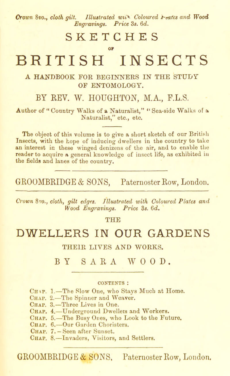 Crown 8vo., cloth gilt. Illustrated wri'- Coloured t-cates and Wood Engravings. Price 3s. 6d. SKETCHES OF BRITISH INSECTS A HANDBOOK FOR BEGINNERS IN THE STUDY- OF ENTOMOLOGY. BY REV. W. HOUGHTON, M.A, F.L.S. Author of “ Country Walks of a Naturalist,” “ Sea-side Walks of a Naturalist,” etc., etc. The object of thiR volume is to give a short sketch of our British Insects, with the hope of inducing dwellers in the country to take an interest in these winged denizens of the air, and to enable the reader to acquire a general knowledge of insect life, as exhibited in the fields and lanes of the country. GROOMBRIDGE & SONS, Paternoster Row, London. Crown 8 vo., cloth, gilt edges. Illustrated with Coloured Plates and Wood Engravings. Price 3s. 6d. THE DWELLERS IN OUR GARDENS THEIR LIVES AND WORKS. BY SARA WOOD. CONTENTS: Ch \p. 1.—The Slow One, who Stays Much at Home. Chap. 2.—The Spinner and Weaver. Chap. 3.—Three Lives in One. Chap. 4.—Underground Dwellers and Workers. Chap. 5.—The Busy Ones, who Look to the Future. Chap. 6.—Our Garden Choristers. Chap. 7. — Seen after Sunset. Chap. 8.—Invaders, Visitors, and Settlers.