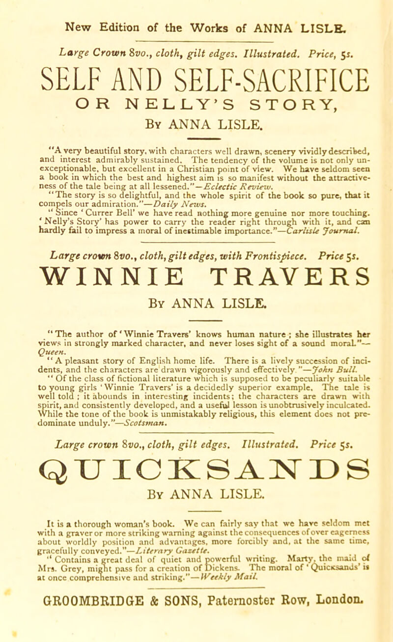 New Edition of the Works of ANNA LISLE. Large Crown 8vo., cloth, gilt edges. Illustrated. Price, 5s. SELF AND SELF-SACRIFICE OR N ELLY’S STORY, By ANNA LISLE. “A very beautiful story, with characters well drawn, scenery vividly described, and interest admirably sustained. The tendency of the volume is not only un- exceptionable, but excellent in a Christian point of view. We have seldom seen a book in which the best and highest aim is so manifest without the attractive- ness of the tale being at all lessened.—Eclectic Review. “The story is so delightful, and the whole spirit of the book so pure, that it compels our admiration.”—Daily News. “ Since * Currer Bell’ we have read nothing more genuine nor more touching. * Nelly’s Story’ has power to carry the reader right through with it, and can hardly fail to impress a moral of inestimable importance.”—Carlisle Journal. Large crown 8vo.% cloth, gilt edges, with Frontispiece. Price 55. WINNIE TRAVERS By ANNA LISLE. “ The author of * Winnie Travers’ knows human nature ; she illustrates her views in strongly marked character, and never loses sight of a sound moraL”— Queen. “A pleasant story of English home life. There is a lively succession of inci- dents, and the characters are drawn vigorously and effectively ’’—John Bull. “ Of the class of fictional literature which is supposed to be peculiarly suitable to young girls 'Winnie Travers' is a decidedly superior example. The tale is well told ; it abounds in interesting incidents; the characters are drawn with spirit, and consistently developed, and a useful lesson is unobtrusively inculcated. While the tone of the book is unmistakably religious, this element does not pre- dominate unduly.”—Scotsman. Large crown 8vo.. cloth, gilt edges. Illustrated. Price QUICKSANDS By ANNA LISLE. It is a thorough woman's book. We can fairly say that we have seldom met with a graver or more striking warning against the consequences of over eagerness about worldly position and advantages, more forcibly and, at the same time, gracefully conveyed.”—Literary Gazette. ** Contains a great deal of quiet and powerful writing. Marty, the maid ^ of Mrs. Grey, might pass for a creation of Dickens. The moral of 1 Quicicsands’ is at once comprehensive and striking.”—Weekly Mail.
