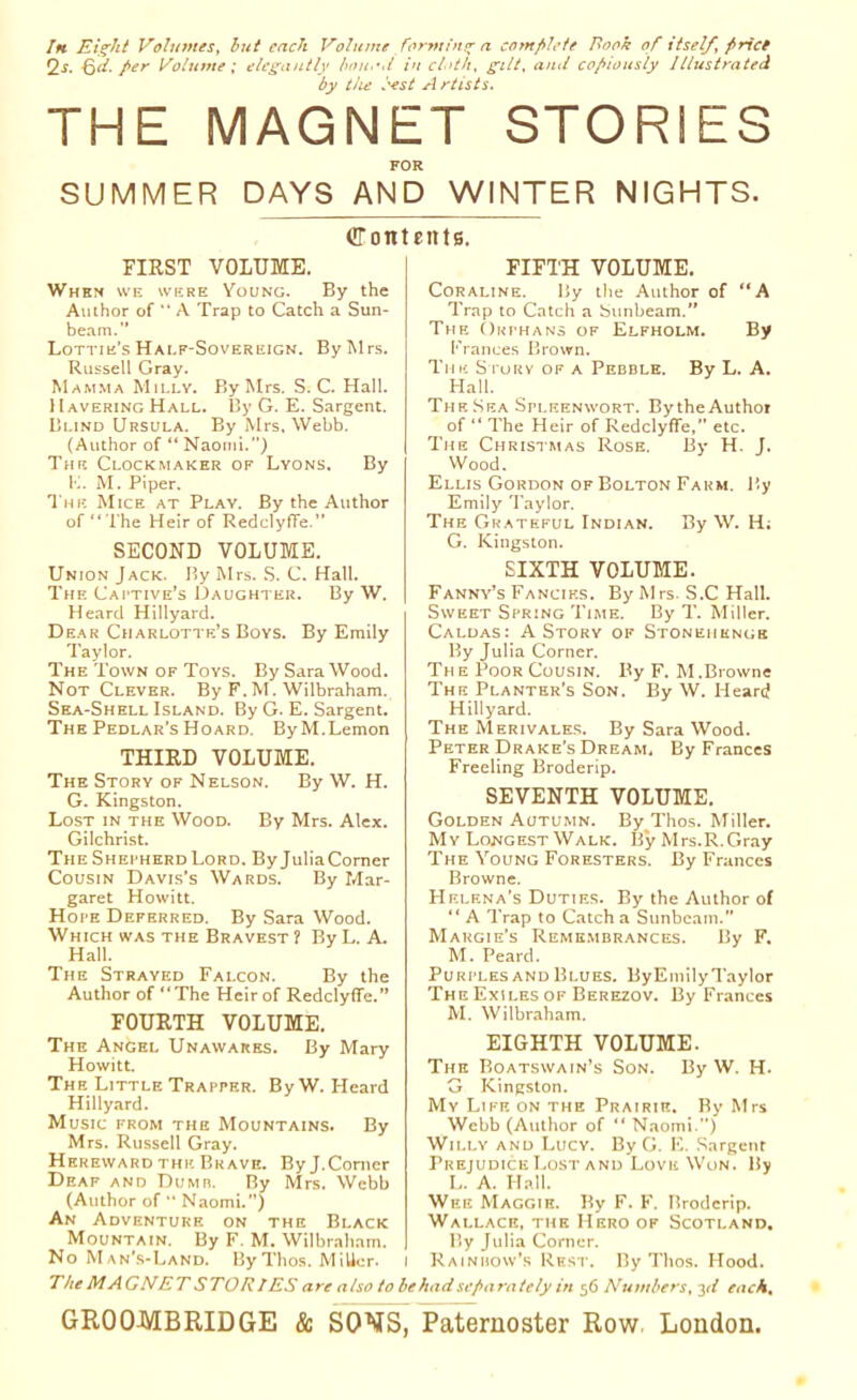 In Eight Volumes, but each Volume forming a complete Book of itself, frict 2s. Qd. per Volume; elegantly bo nod in cloth, gilt, and copiously Illustrated by the best A rtists. THE MAGNET STORIES FOR SUMMER DAYS AND WINTER NIGHTS. Contents. FIRST VOLUME. When we were Young. By the Author of “ A Trap to Catch a Sun- beam.” Lottie's Half-Sovereign. By Mrs. Russell Gray. Mamma Mii.ly. By Mrs. S. C. Hall. Havering Hall. By G. E. Sargent. Blind Ursula. By Mrs. Webb. (Author of “ Naomi.”) The Clockmaker of Lyons. By E. M. Piper. The Mice at Play. By the Author of “ The Heir of RedclyfTe.” SECOND VOLUME. Union Jack. By Mrs. S. C. Hall. The Captive’s Daughter. By W. Heard Hillyard. Dear Charlotte’s Boys. By Emily Taylor. The Town of Toys. By Sara Wood. Not Clever. By F. M. Wilbraham. Sea-Shell Island. By G. E. Sargent. The Pedlar’s Hoard. ByM.Lemon THIRD VOLUME. The Story of Nelson. By W. H. G. Kingston. Lost in the Wood. By Mrs. Alex. Gilchrist. TheShei'herdLord. ByJuliaComer Cousin Davis’s Wards. By Mar- garet Howitt. Hope Deferred. By Sara Wood. Which was the Bravest ? By L. A. Hall. The Strayed Falcon. By the Author of “The Heir of RedclyfTe.” FOURTH VOLUME. The Angel Unawares. By Mary Howitt. The Little Trapper. By W. Heard Hillyard. Music from the Mountains. By Mrs. Russell Gray. Hereward the Brave. By J.Comer Deaf and Dumb. By Mrs. Webb (Author of  Naomi.”) An Adventure on the Black Mountain. By F. M. Wilbraham. No Man's-Land. By Thos. MiUcr. I FIFTH VOLUME. Coraline. By the Author of “A Trap to Catch a Sunbeam.” The Orphans of Elfholm. By trances Brown. Tim Sturv of a Pebble. By L. A. Hall. The Sea Spleenwort. By the Author of “ The Heir of RedclyfTe,” etc. The Christmas Rose. By H. J. Wood. Ellis Gordon of Bolton Farm. By Emily Taylor. The Grateful Indian. By W. H; G. Kingston. SIXTH VOLUME. Fanny’s Fancies. By Mrs. S.C Hall. Sweet Spring Time. By T. Miller. Caldas: A Story of Stonehenge By Julia Corner. The Poor Cousin. By F. M.Browne The Planter’s Son. By W. Heard Hillyard. The Merivales. By Sara Wood. Peter Drake’s Dream, By Frances Freeling Broderip. SEVENTH VOLUME. Golden Autumn. By Thos. Miller. My Longest Walk. By Mrs.R.Gray The Young Foresters. By Frances Browne. Helena’s Duties. By the Author of “ A Trap to Catch a Sunbeam. Margie’s Remembrances. By F. M. Peard. Purples and Blues. ByEmilyTaylor The Exiles of Berezov. By Frances M. Wilbraham. EIGHTH VOLUME. The Boatswain’s Son. By W. H. G Kingston. My Life on the Prairie. By Mrs Webb (Author of “ Naomi.”) Willy and Lucy. By G. E. Sargent Prejudice Lost and Love Won. By I,. A. Hall. Wee Maggie. By F. F. Broderip. Wallace, the Hero of Scotland. By Julia Corner. Rainbow’s Rest. By Thos. Hood. The MAGNET STORIES are also to behad separately in 5 6 Numbers, 3 d each.