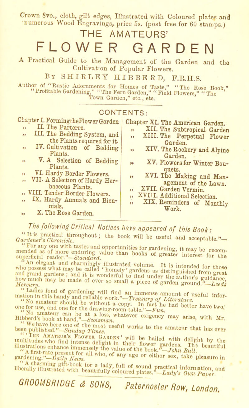 Crown 8vo., cloth, gilt edges, Illustrated with Coloured plates and numerous Wood Engravings, price 5s. (post free for 60 stamps.) THE AMATEURS’ FLOWER GARDEN A Practical Guide to the Management of the Garden and the Cultivation of Popular Flowers. By SHIRLEY HIBBERD, F.R.H.S. Author of “Rustic Adornments for Homes of Taste,” “The Rose Book Profitable Gardening,” “ The Fern Garden,” “ Field Flowers,” “ The ’ Town Garden,” etc., etc. CONTENTS: Chapter I. FormingtheFlower Garden », II. The Parterre. .» III. The Bedding System, and the Plants required for it- » IF. Cultivation of Bedding Plants. » V. A Selection of Bedding Plants. .. VI. Hardy Border Flowers. VII. A Selection of Hardy Her- baceous Plants. ,, VIII. Tender Border Flowers. „ IX. Hardy Annuals and Bien- nials. » X. The Rose Garden. Chapter XI. The American Garden. » XII. The Subtropical Garden XIII. The Perpetual Flower Garden. » XIV. The Rockery and Alpine Garden. >• XV. Flowers for Winter Bou- quets. » XVI. The Making and Man- agement of the Lawn. >> XVII. Garden Vermin. j> XVI11. Additional Selection. .» XIX. Reminders of Monthly Work. J The following Critical Notices have appeared of this Book • G^Uy;ctTnfCferoUgh0Ut; th0 b°0k WiU be useful “ceptaMe.- mlnUpH8;!’/ °ene With ta,ste? and opportunities for gardening, it may he recom mended as of more enduring value than books of greater interest for n, superficial reader.”—Standard. b interest tor the “An elegant and charmingly illustrated volume. It is intended for tw„ who possess what may be called ‘ homely ’ gardens as distinlmt Tr1 1 9 and grand gardens; and it is wonderfuf tofindLdcrthoffr0IE,great Merct'ryb bC made °f eVe'' 80 sma11 a Piece of ^rden ground5'-aS mlg^ info, have two; Hibberd's^o^at^and!”—Scotima'nVVhateV°r may ariso- with Mr. been'published6”—Sunday1 Times' ^ ^ t0 tbe a“ tba‘ has over b9 bailed Yith dWht y dUistrations enhance immensely the value of the book.’^VoAn RuU beaut,ful gardt^^X^'^ aU Wb°- °f a'ly ^ 0r M^pleasuro in