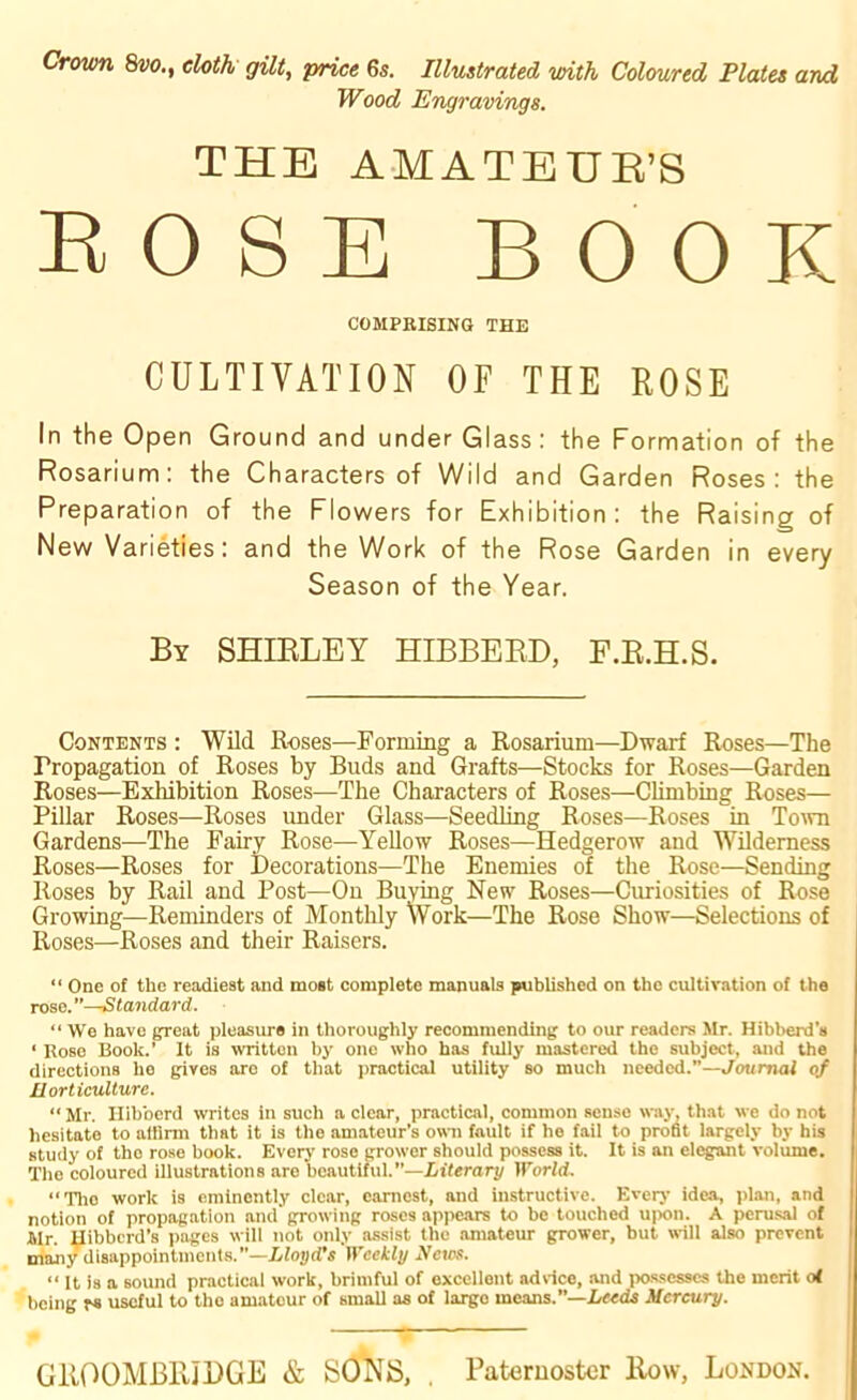 Crown 8w., cloth gilt, price 6s. Illustrated with Coloured Plates and Wood Engravings. THE AMATEUR’S ROSE BOOK COMPRISING THE CULTIVATION OF THE ROSE In the Open Ground and under Glass: the Formation of the Rosarium: the Characters of Wild and Garden Roses: the Preparation of the Flowers for Exhibition: the Raising of New Varieties: and the Work of the Rose Garden in every Season of the Year. By SHIBLEY HIBBERD, F.R.H.S. Contents : Wild Roses—Forming a Rosarium—Dwarf Roses—The Propagation of Roses by Buds and Grafts—Stocks for Roses—Garden Roses—Exhibition Roses—The Characters of Roses—Climbing Roses— Pillar Roses—Roses under Glass—Seedling Roses—Roses in Town Gardens—The Fairy Rose—Yellow Roses—Hedgerow and Wilderness Roses—Roses for Decorations—The Enemies of the Rose—Sending Roses by Rail and Post—On Buying New Roses—Curiosities of Rose Growing—Reminders of Monthly Work—The Rose Show—Selections of Roses—Roses and their Raisers. “ One of the readiest and most complete manuals published on the cultivation of the rose. Standard. “ We have great pleasure in thoroughly recommending to our readers Mr. Hibberd’s • Rose Book.’ It is written by one who has fully mastered the subject, and the directions he gives are of that practical utility so much needed.”—Journal of Horticulture. “ Mr. Ilibberd writes in such a clear, practical, common sense way, that we do not hesitate to allirm that it is the amateur’s own fault if ho fail to profit largely by his study of tho rose book. Every rose grower should possess it. It is an elegant volume. The coloured illustrations arc beautiful.”—Literary World. “Tho work is eminently clear, earnest, and instructive. Every idea, plan, and notion of propagation and growing roses appears to be touched upon. A perusal of Mr. Hibberd’s pages will not only assist the amateur grower, but will also prevent many disappointments.—Lloyd’s Weekly Xcws. “ It is a sound practical work, brimful of excellent advice, and possesses the merit of being rs useful to the amatour of small as of largo means.”—Heeds Mercury.