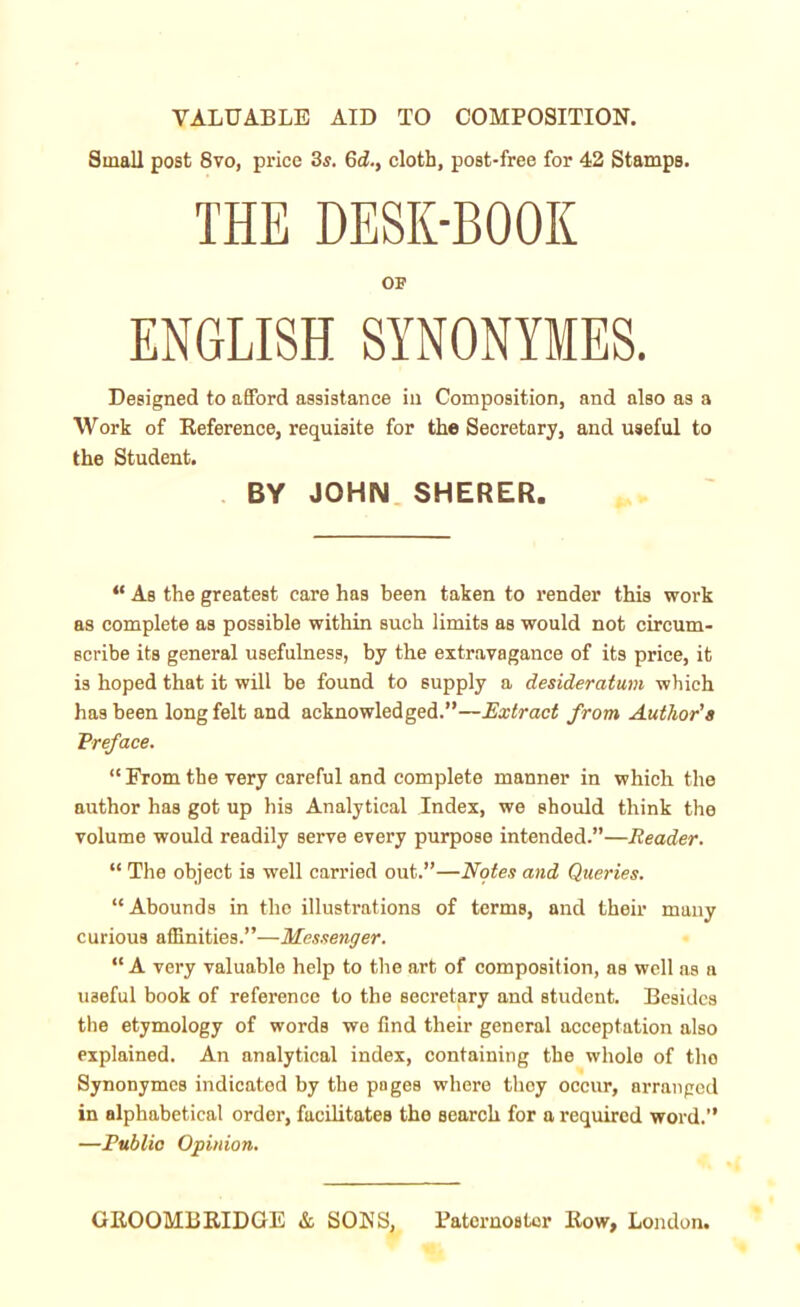 VALUABLE AID TO COMPOSITION. Small post 8vo, price 3s. 6d., cloth, post-free for 42 Stamps. THE DESK-BOOK OF ENGLISH SYNONYMES. Designed to afford assistance in Composition, and also as a Work of Reference, requisite for the Secretary, and useful to the Student. BY JOHN SHERER. “ As the greatest care has been taken to render this work as complete as possible within such limits as would not circum- scribe its general usefulness, by the extravagance of its price, it is hoped that it will be found to supply a desideratum which has been long felt and acknowledged.”—Extract from Author's ,Preface. “ From the very careful and complete manner in which the author has got up his Analytical Index, we should think the volume would readily serve every purpose intended.”—Reader. “ The object is well carried out.”—Notes and Queries. “ Abounds in the illustrations of terms, and their many curious affinities.”—Messenger. “ A very valuable help to the art of composition, as well as a useful book of reference to the secretary and student. Besides the etymology of words we find their general acceptation also explained. An analytical index, containing the whole of tho Synonymcs indicated by the pages where they occur, arranged in alphabetical order, facilitates tho search for a required word.” —Publio Opinion.