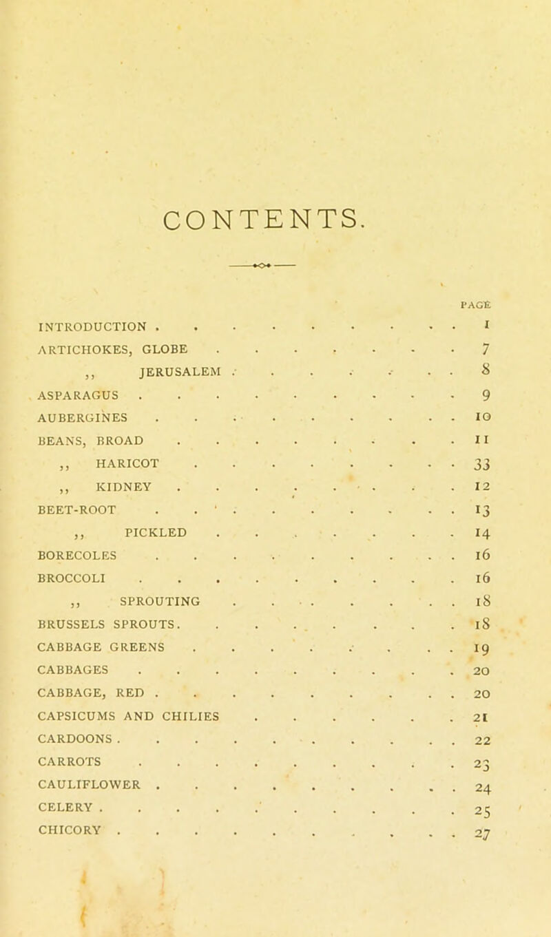 CONTENTS INTRODUCTION . ARTICHOKES, GLOBE ,, JERUSALEM . ASPARAGUS . AUBERGINES BEANS, BROAD ,, HARICOT ,, KIDNEY BEET-ROOT . . ' . ,, PICKLED BORECOLES BROCCOLI ,, SPROUTING BRUSSELS SPROUTS. CABBAGE GREENS CABBAGES CABBAGE, RED . CAPSICUMS AND CHILIES CARDOONS. . . . CARROTS CAULIFLOWER . CELERY .... CHICORY . . . . PAGE I 7 8 9 10 11 33 12 13 14 i6 i6 15 18 19 20 20 21 22 23 24 25 27