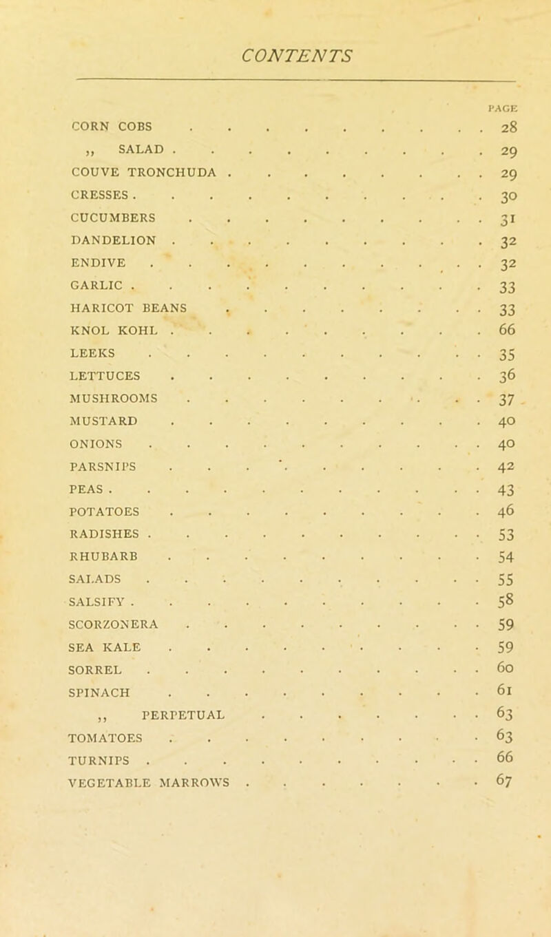 PAGE CORN COBS 28 ,, SALAD 29 COUVE TRONCHUDA 29 CRESSES 30 CUCUMBERS 31 DANDELION 32 ENDIVE . . 32 GARLIC 33 HARICOT BEANS 33 KNOL KOHL . . . 66 LEEKS 35 LETTUCES 36 MUSHROOMS ■ . ■ ■ 37 MUSTARD 40 ONIONS 40 PARSNIPS . . . ■ 42 PEAS 43 POTATOES 46 RADISHES 53 RHUBARB 54 SALADS 55 SALSIFY 58 SCORZONERA 59 SEA KALE . . -59 SORREL 60 SPINACH 61 ,, PERPETUAL 63 TOMATOES 63 TURNIPS 66 VEGETABLE MARROWS 67