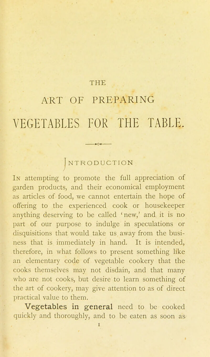 THE ART OF PREPARING VEGETABLES FOR THE TABLE. I NTRODUCTION In attempting to promote the full appreciation of garden products, and their economical employment as articles of food, we cannot entertain the hope of offering to the experienced cook or housekeeper anything deserving to be called ‘new,’ and it is no part of our purpose to indulge in speculations or disquisitions that would take us away from the busi- ness that is immediately in hand. It is intended, therefore, in what follows to present something like an elementary code of vegetable cookery that the cooks themselves may not disdain, and that many who are not cooks, but desire to learn something of the art of cookery, may give attention to as of direct practical value to them. Vegetables in general need to be cooked quickly and thoroughly, and to be eaten as soon as