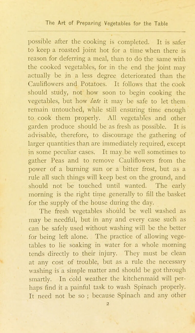possible after the cooking is completed. It is .safer to keep a roasted joint hot for a time when there is reason for deferring a meal, than to do the same with the cooked vegetables, for in the end the joint may actually be in a less degree deteriorated than the Cauliflowers and Potatoes. It follows that the cook should study, not how soon to begin cooking the vegetables, but how late it may be safe to let them remain untouched, while still ensuring time enough to cook them properly. All vegetables and other garden produce should be as fresh as possible. It is advisable, therefore, to discourage the gathering of larger quantities than are immediately required, except in some peculiar cases. It may be well sometimes to gather Peas and to remove Cauliflowers from the power of a burning sun or a bitter frost, but as a rule all such things will keep best on the ground, and should not be touched until wanted. The early morning is the right time generally to fill the basket for the supply of the house during the day. The fresh vegetables should be well washed as may be needful, but in any and every case such as can be safely used without washing will be the better for being left alone. The practice of allowing vege- tables to lie soaking in water for a whole morning tends directly to their injury. They must be clean at any cost of trouble, but as a rule the necessary washing is a simple matter and should be got through smartly. In cold weather the kitchenmaid will per- haps find it a painful task to wash Spinach properly. It need not be so ; because Spinach and any other