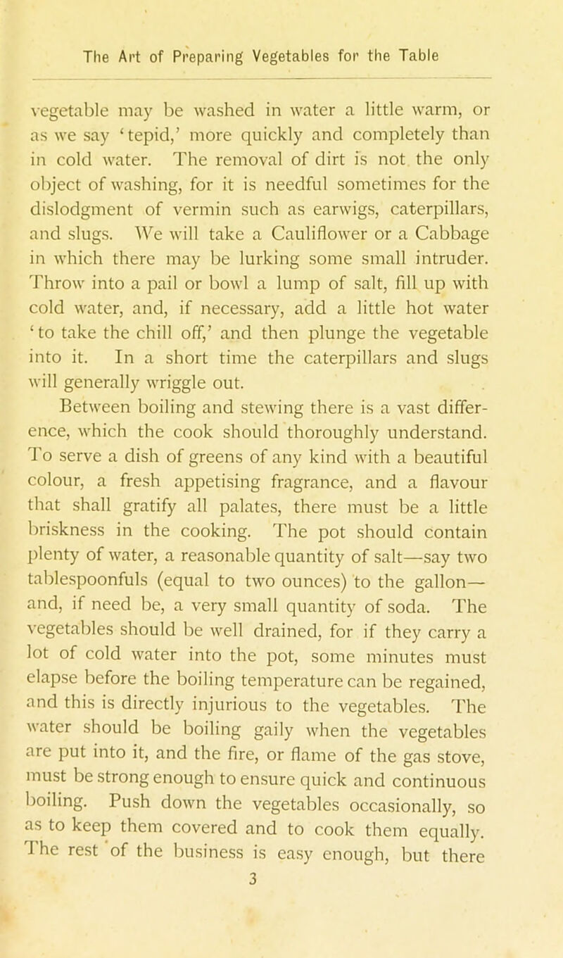 vegetable may be washed in water a little warm, or as we say ‘tepid,’ more quickly and completely than in cold water. The removal of dirt is not the only object of washing, for it is needful sometimes for the dislodgment of vermin such as earwigs, caterpillars, and slugs. We will take a Cauliflower or a Cabbage in which there may be lurking some small intruder. Throw into a pail or bowl a lump of salt, fill up with cold water, and, if necessary, add a little hot water ‘ to take the chill off,’ and then plunge the vegetable into it. In a short time the caterpillars and slugs will generally wriggle out. Between boiling and stewing there is a vast differ- ence, which the cook should thoroughly understand. To serve a dish of greens of any kind with a beautiful colour, a fresh appetising fragrance, and a flavour that shall gratify all palates, there must be a little briskness in the cooking. The pot should contain plenty of water, a reasonable quantity of salt—say two tablespoonfuls (equal to two ounces) to the gallon— and, if need be, a very small quantity of soda. The vegetables should be well drained, for if they carry a lot of cold water into the pot, some minutes must elapse before the boiling temperature can be regained, and this is directly injurious to the vegetables. The water should be boiling gaily when the vegetables are put into it, and the fire, or flame of the gas stove, must be strong enough to ensure quick and continuous boiling. Push down the vegetables occasionally, so as to keep them covered and to cook them equally. The rest of the business is easy enough, but there