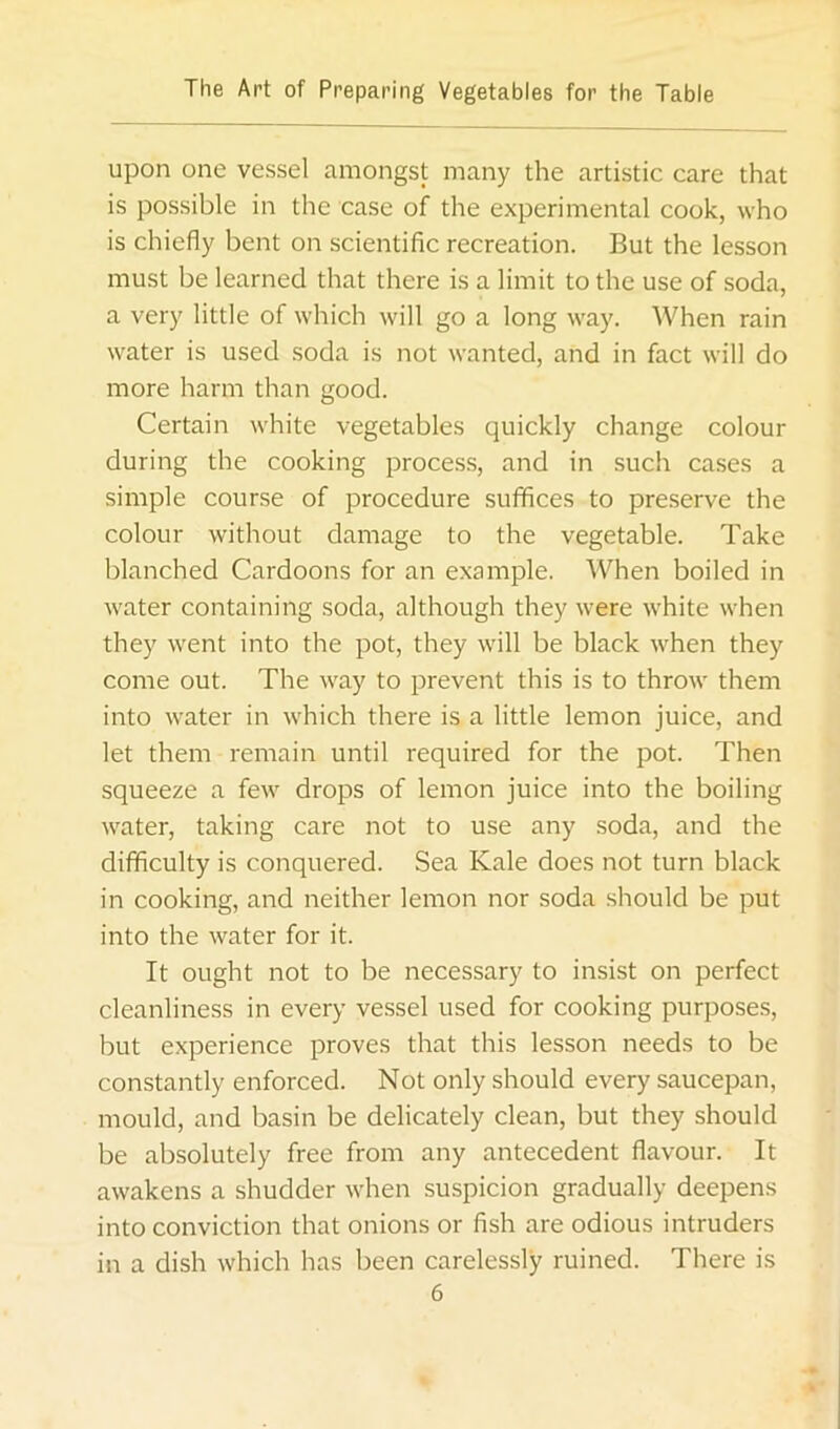 upon one vessel amongst many the artistic care that is possible in the case of the experimental cook, who is chiefly bent on scientific recreation. But the lesson must be learned that there is a limit to the use of soda, a very little of which will go a long way. When rain water is used soda is not wanted, and in fact will do more harm than good. Certain white vegetables quickly change colour during the cooking proces.s, and in such cases a simple course of procedure suffices to preserve the colour without damage to the vegetable. Take blanched Cardoons for an example. When boiled in water containing soda, although they were white when they went into the pot, they will be black when they come out. The way to prevent this is to throw them into water in which there is a little lemon juice, and let them remain until required for the pot. Then squeeze a few drops of lemon juice into the boiling water, taking care not to use any soda, and the difficulty is conquered. Sea Kale does not turn black in cooking, and neither lemon nor soda should be put into the water for it. It ought not to be necessary to insist on perfect cleanliness in every vessel used for cooking purposes, but experience proves that this lesson needs to be constantly enforced. Not only should every saucepan, mould, and basin be delicately clean, but they should be absolutely free from any antecedent flavour. It awakens a shudder when suspicion gradually deepens into conviction that onions or fish are odious intruders in a dish which has been carelessly ruined. There is