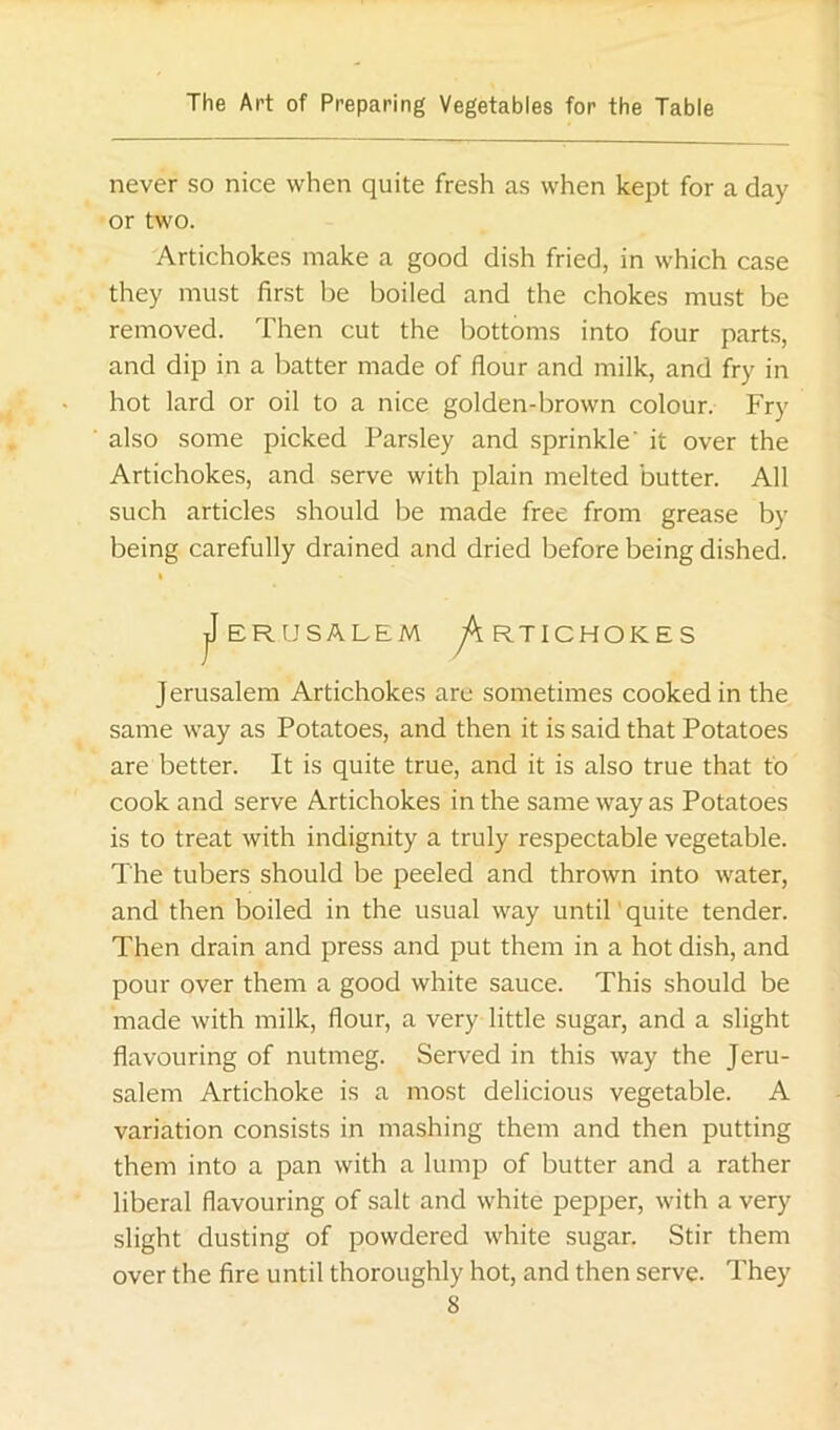 never so nice when quite fresh as when kept for a day or two. Artichokes make a good dish fried, in which case they must first be boiled and the chokes must be removed. Then cut the bottoms into four parts, and dip in a batter made of flour and milk, and fry in hot lard or oil to a nice golden-brown colour. Fry also some picked Parsley and sprinkle’ it over the Artichokes, and serve with plain melted butter. All such articles should be made free from grease by being carefully drained and dried before being dished. I jIeRUSALEM y'tRTICHOKES Jerusalem Artichokes are sometimes cooked in the same way as Potatoes, and then it is said that Potatoes are better. It is quite true, and it is also true that to cook and serve Artichokes in the same way as Potatoes is to treat with indignity a truly respectable vegetable. The tubers should be peeled and thrown into water, and then boiled in the usual way until' quite tender. Then drain and press and put them in a hot dish, and pour over them a good white sauce. This should be made with milk, flour, a very little sugar, and a slight flavouring of nutmeg. Served in this way the Jeru- salem Artichoke is a most delicious vegetable. A variation consists in mashing them and then putting them into a pan with a lump of butter and a rather liberal flavouring of salt and white pepper, with a very slight dusting of powdered white sugar. Stir them over the fire until thoroughly hot, and then serve. They