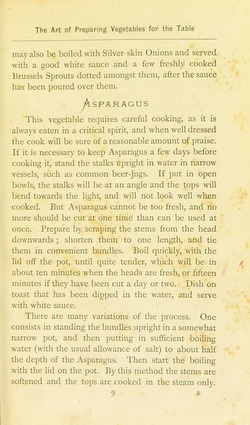 may also be boiled with Silver-skin Onions and served with a good white sauce and a few freshly cooked Brussels Sprouts dotted amongst them, after the sauce has been poured over them. This vegetable requires careful cooking, as it is always eaten in a critical spirit, and when well dressed the cook will be sure of a reasonable amount of praise. If it is necessary to keep Asparagus a few days before cooking it, stand the stalks upright in water in narrow vessels, such as common beer-jugs. If put in open bowls, the stalks will be at an angle and the tops will bend towards the light, and will riot look well when cooked. But Asparagus cannot be too fresh, and no more should be cut at one time than can be used at once. Prepare by scraping the stems from the head downwards; shorten them to one length, and tie them in convenient bundles. Boil quickly, with the lid off the pot, until quite tender, which will be in about ten minutes when the heads are fresh, or fifteen minutes if they have been cut a day or two. Dish on toast that has been dipped in the water, and serve with white sauce, There are many variations of the process. One consists in standing the bundles upright in a somewhat narrow pot, and then putting in sufficient boiling water (with the usual allowance of salt) to about half the depth of the Asparagus. Then start the boiling with the lid on the pot. By this method the stems are softened and the tops are cooked in the steam only.
