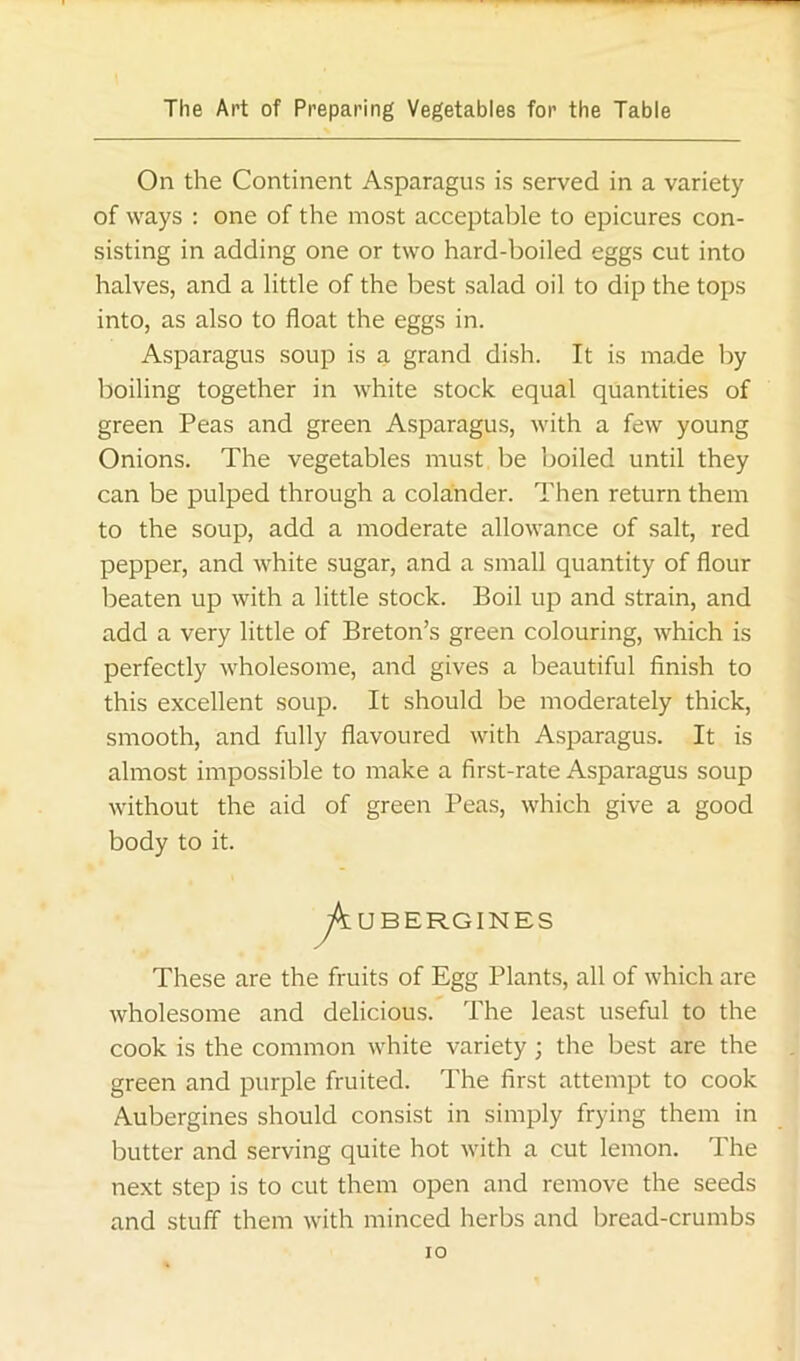 On the Continent Asparagus is served in a variety of ways : one of the most acceptable to epicures con- sisting in adding one or two hard-boiled eggs cut into halves, and a little of the best salad oil to dip the tops into, as also to float the eggs in. Asparagus soup is a grand dish. It is made by boiling together in white stock equal quantities of green Peas and green Asparagus, with a few young Onions. The vegetables must be boiled until they can be pulped through a colander. Then return them to the soup, add a moderate allowance of salt, red pepper, and white sugar, and a small quantity of flour beaten up with a little stock. Boil up and strain, and add a very little of Breton’s green colouring, which is perfectly wholesome, and gives a beautiful finish to this excellent soup. It should be moderately thick, smooth, and fully flavoured with Asparagus. It is almost impossible to make a first-rate Asparagus soup without the aid of green Peas, which give a good body to it. UBERGINES These are the fruits of Egg Plants, all of which are wholesome and delicious. The least useful to the cook is the common white variety; the best are the green and purple fruited. The first attempt to cook Aubergines should consist in simply frying them in butter and serving quite hot with a cut lemon. The next step is to cut them open and remove the seeds and stuff them with minced herbs and bread-crumbs