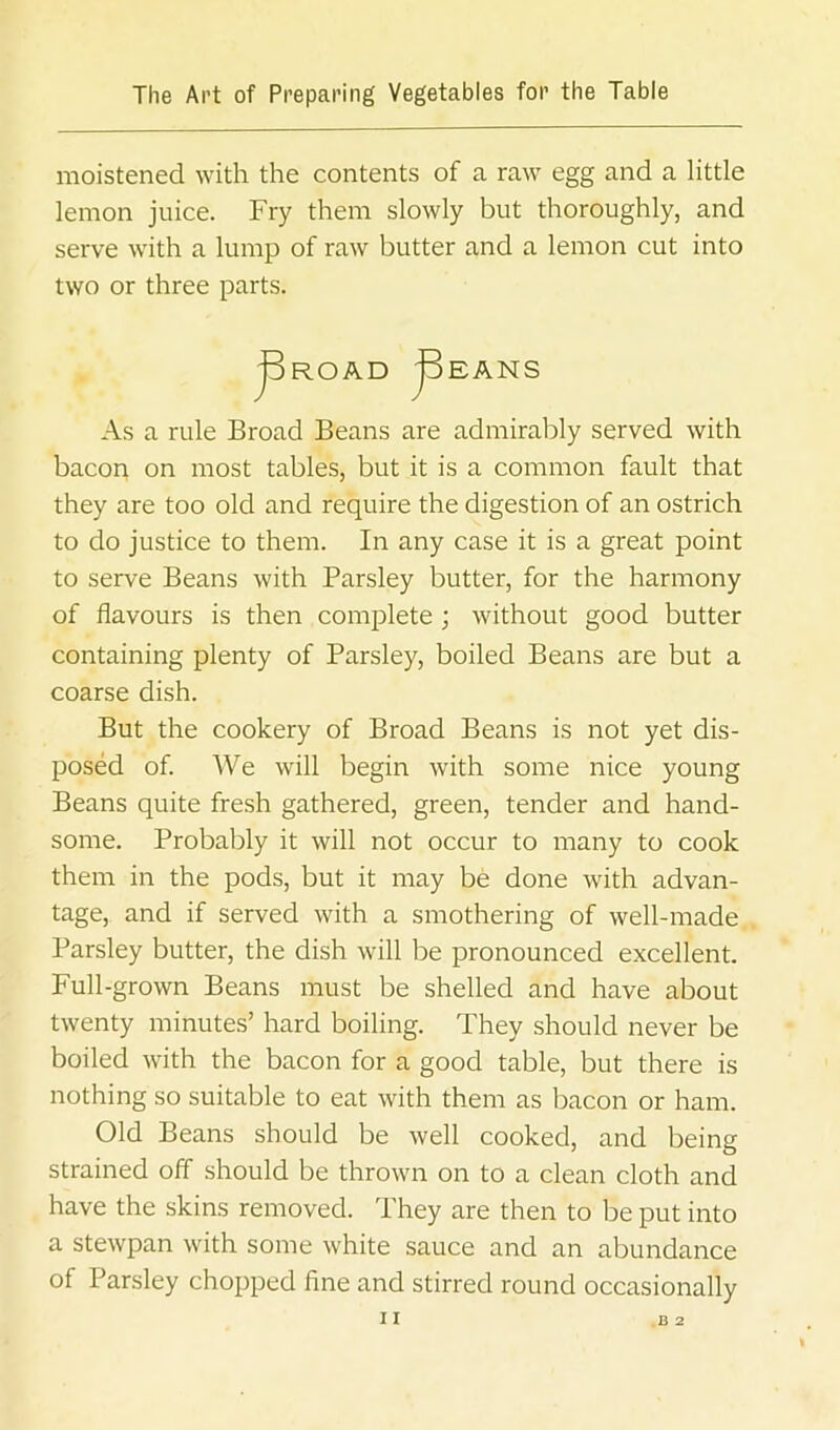 moistened with the contents of a raw egg and a little lemon juice. Fry them slowly but thoroughly, and serve with a lump of raw butter and a lemon cut into two or three parts. As a rule Broad Beans are admirably served with bacon on most tables, but it is a common fault that they are too old and require the digestion of an ostrich to do justice to them. In any case it is a great point to serve Beans with Parsley butter, for the harmony of flavours is then complete; without good butter containing plenty of Parsley, boiled Beans are but a coarse dish. But the cookery of Broad Beans is not yet dis- posed of. We will begin with some nice young Beans quite fresh gathered, green, tender and hand- some. Probably it will not occur to many to cook them in the pods, but it may be done with advan- tage, and if served with a smothering of well-made Parsley butter, the dish will be pronounced excellent. Full-grown Beans must be shelled and have about twenty minutes’ hard boiling. They should never be boiled with the bacon for a good table, but there is nothing so suitable to eat with them as bacon or ham. Old Beans should be well cooked, and being strained off should be thrown on to a clean cloth and have the skins removed. They are then to be put into a stewpan with some white sauce and an abundance of Parsley chopped fine and stirred round occasionally I I .B 2