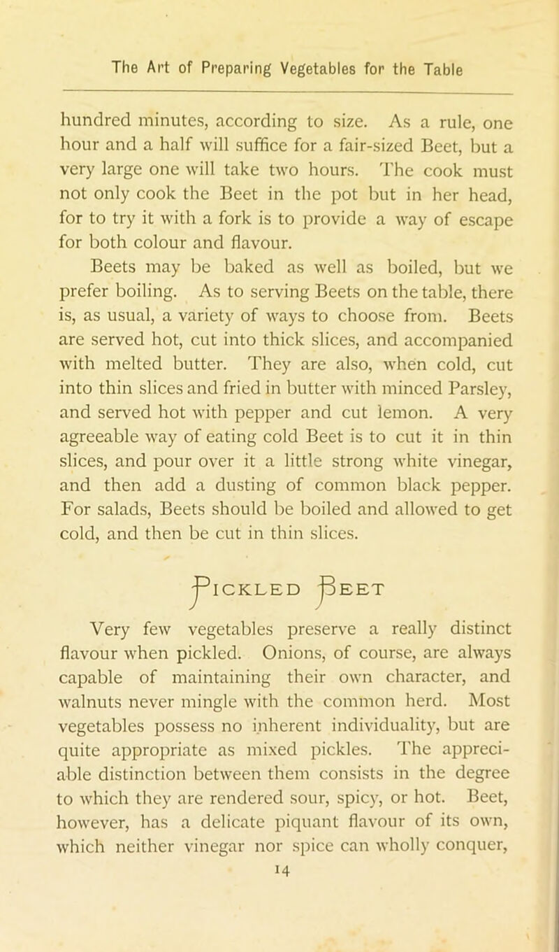 hundred minutes, according to size. As a rule, one hour and a half will suffice for a fair-sized Beet, but a very large one will take two hours. The cook must not only cook the Beet in the pot but in her head, for to try it with a fork is to provide a way of escape for both colour and flavour. Beets may be baked as well as boiled, but we prefer boiling. As to serving Beets on the table, there is, as usual, a variety of ways to choose from. Beets are served hot, cut into thick slices, and accompanied with melted butter. They are also, Avhen cold, cut into thin slices and fried in butter with minced Parsley, and served hot with pepper and cut lemon. A very agreeable way of eating cold Beet is to cut it in thin slices, and pour over it a little strong white vinegar, and then add a dusting of common black pepper. For salads, Beets should be boiled and allowed to get cold, and then be cut in thin slices. Very few vegetables preserve a really distinct flavour when pickled. Onions, of course, are always capable of maintaining their own character, and walnuts never mingle with the common herd. Most vegetables possess no inherent individuality, but are quite appropriate as mi.xed pickles. The appreci- able distinction between them consists in the degree to which they are rendered sour, spicy, or hot. Beet, however, has a delicate piquant flavour of its own, which neither vinegar nor spice can wholly conquer,