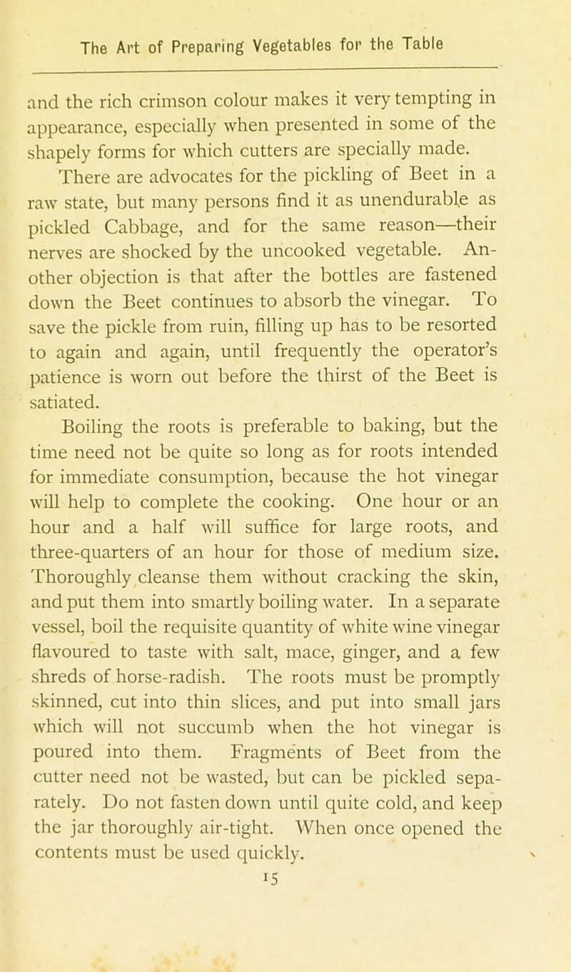 and the rich crimson colour makes it very tempting in appearance, especially when presented in some of the shapely forms for which cutters are specially made. There are advocates for the pickling of Beet in a raw state, but many persons find it as unendurable as pickled Cabbage, and for the same reason—their nerves are shocked by the uncooked vegetable. An- other objection is that after the bottles are fastened down the Beet continues to absorb the vinegar. To save the pickle from ruin, filling up has to be resorted to again and again, until frequently the operator’s patience is worn out before the thirst of the Beet is satiated. Boiling the roots is preferable to baking, but the time need not be quite so long as for roots intended for immediate consumption, because the hot vinegar will help to complete the cooking. One hour or an hour and a half will suffice for large roots, and three-quarters of an hour for those of medium size. Thoroughly cleanse them without cracking the skin, and put them into smartly boiling water. In a separate vessel, boil the requisite quantity of white wine vinegar flavoured to taste with salt, mace, ginger, and a few shreds of horse-radish. The roots must be promptly skinned, cut into thin slices, and put into small jars which will not succumb when the hot vinegar is poured into them. Fragments of Beet from the cutter need not be wasted, but can be pickled sepa- rately. Do not fasten down until quite cold, and keep the jar thoroughly air-tight. When once opened the contents must be used quickly. IS
