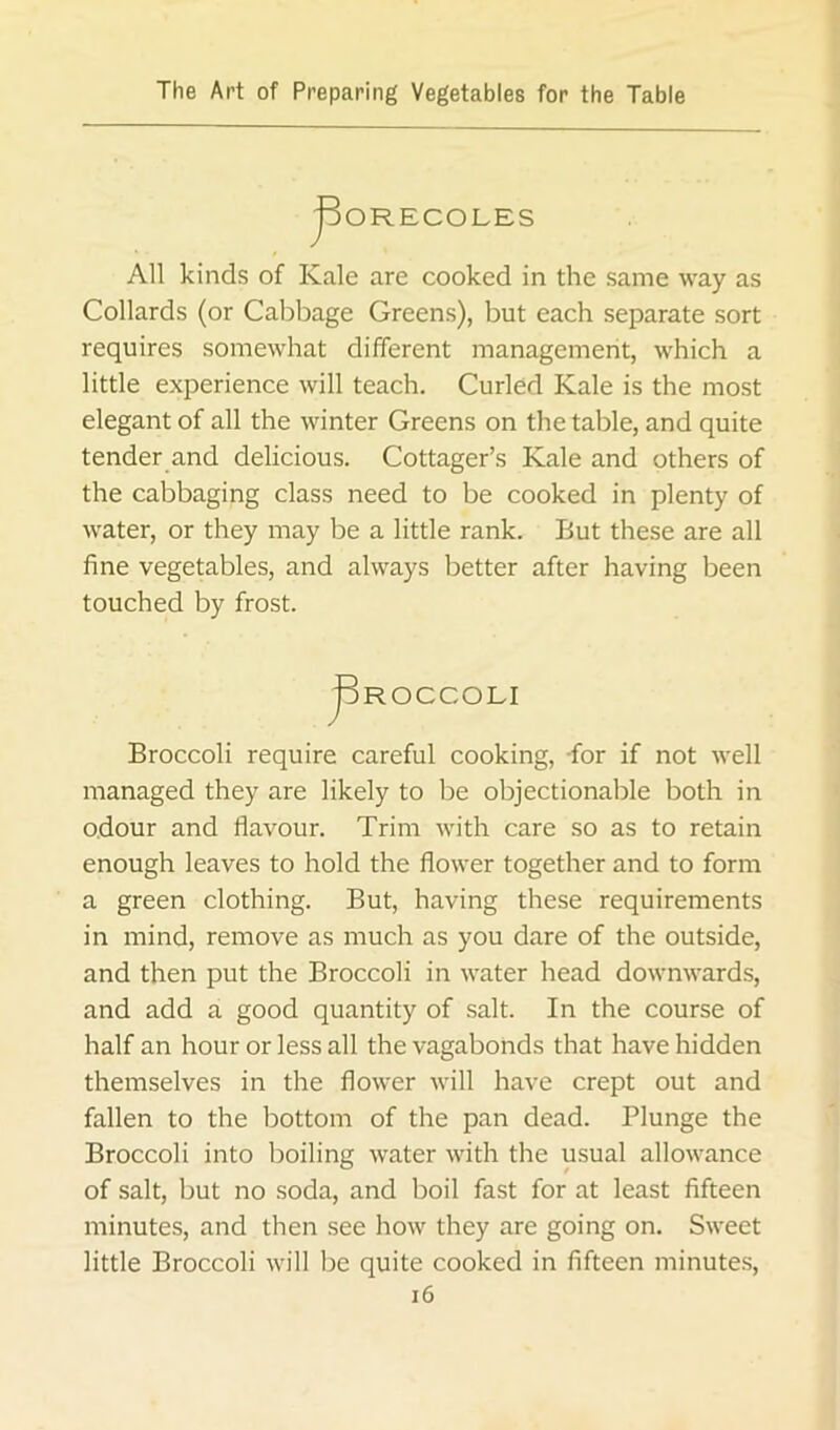 JDORECOLES All kinds of Kale are cooked in the same way as Collards (or Cabbage Greens), but each separate sort requires somewhat different management, which a little experience will teach. Curled Kale is the most elegant of all the winter Greens on the table, and quite tender and delicious. Cottager’s Kale and others of the cabbaging class need to be cooked in plenty of water, or they may be a little rank. But these are all fine vegetables, and always better after having been touched by frost. pROCCOLI Broccoli require careful cooking, -for if not well managed they are likely to be objectionable both in odour and flavour. Trim with care so as to retain enough leaves to hold the flower together and to form a green clothing. But, having these requirements in mind, remove as much as you dare of the outside, and then put the Broccoli in water head downwards, and add a good quantity of salt. In the course of half an hour or less all the vagabonds that have hidden themselves in the flower will have crept out and fallen to the bottom of the pan dead. Plunge the Broccoli into boiling water with the usual allowance of salt, but no soda, and boil fast for at least fifteen minutes, and then see how they are going on. Sweet little Broccoli will be quite cooked in fifteen minutes, i6