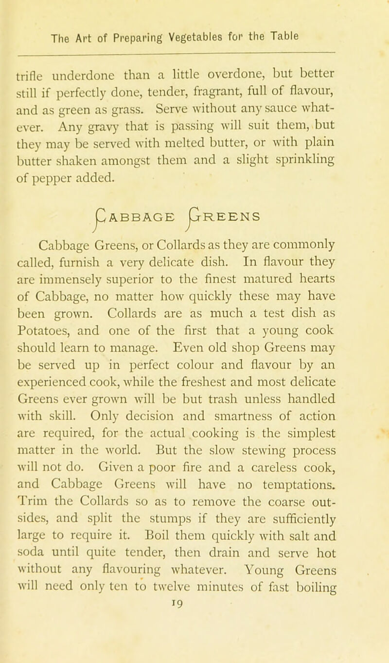 trifle underdone than a little overdone, but better still if perfectly done, tender, fragrant, full of flavour, and as green as grass. Serve without any sauce what- ever. Any gravy that is passing will suit them, but they may be served with melted butter, or with plain butter shaken amongst them and a slight sprinkling of pepper added. j^ABBAGE j^REENS Cabbage Greens, or Collards as they are commonly called, furnish a very delicate dish. In flavour they are immensely superior to the finest matured hearts of Cabbage, no matter how quickly these may have been grown. Collards are as much a test dish as Potatoes, and one of the first that a young cook should learn to manage. Even old shop Greens may be served up in perfect colour and flavour by an experienced cook, while the freshest and most delicate Greens ever grown will be but trash unless handled with skill. Only decision and smartness of action are required, for the actual cooking is the simplest matter in the world. But the slow stewing process will not do. Given a poor fire and a careless cook, and Cabbage Greens will have no temptations. Trim the Collards so as to remove the coarse out- sides, and split the stumps if they are sufficiently large to require it. Boil them quickly with salt and soda until quite tender, then drain and serve hot without any flavouring whatever. Young Greens will need only ten to twelve minutes of fast boiling