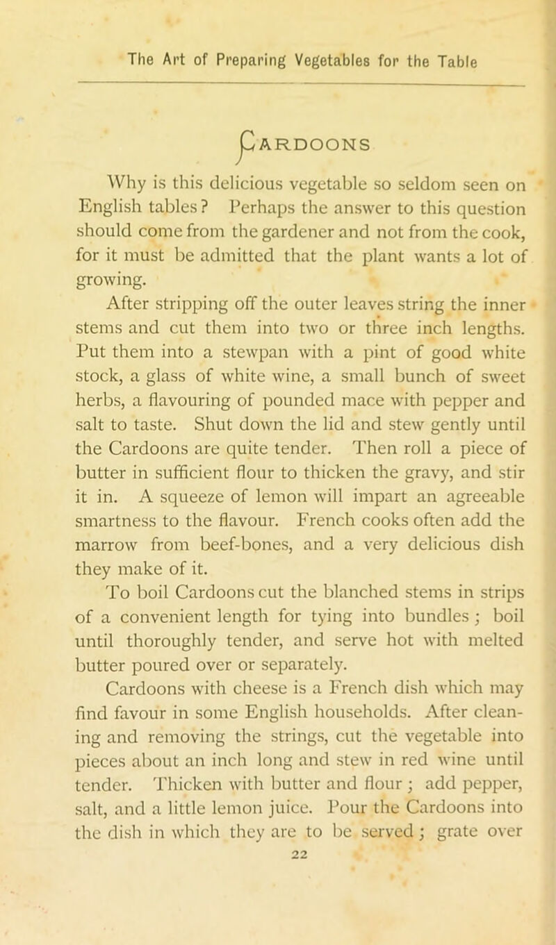 js^ARDOONS Why is this delicious vegetable so seldom seen on English tables ? Perhaps the answer to this question should come from the gardener and not from the cook, for it must be admitted that the plant wants a lot of growing. After stripping off the outer leaves string the inner stems and cut them into two or three inch lengths. Put them into a stewpan with a pint of good white stock, a glass of white wine, a small bunch of sweet herbs, a flavouring of pounded mace with pepper and salt to taste. Shut down the lid and stew gently until the Cardoons are quite tender. Then roll a piece of butter in sufficient flour to thicken the gravy, and stir it in. A squeeze of lemon will impart an agreeable smartness to the flavour. French cooks often add the marrow from beef-bones, and a very delicious dish they make of it. To boil Cardoons cut the blanched stems in strips of a convenient length for tying into bundles; boil until thoroughly tender, and serve hot with melted butter poured over or separately. Cardoons with cheese is a French dish which may find favour in some English households. After clean- ing and removing the strings, cut the vegetable into pieces about an inch long and stew in red wine until tender. Thicken with butter and flour ; add pepper, salt, and a little lemon juice. Pour the Cardoons into the dish in which they are to be served; grate over