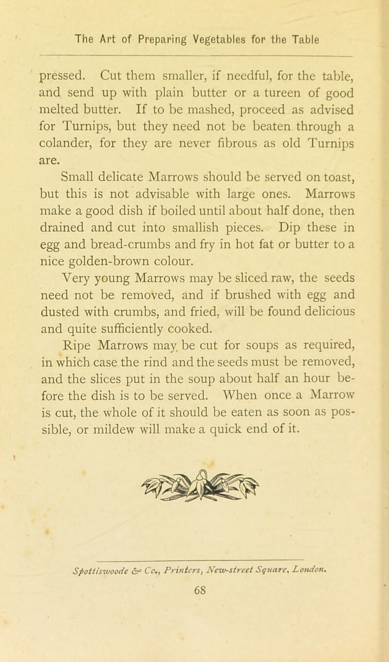 pressed. Cut them smaller, if needful, for the table, and send up with plain butter or a tureen of good melted butter. If to be mashed, proceed as advised for Turnips, but they need not be beaten through a colander, for they are never fibrous as old Turnips are. Small delicate Marrows should be served on toast, but this is not advisable with large ones. Marrows make a good dish if boiled until about half done, then drained and cut into smallish pieces. Dip these in egg and bread-crumbs and fry in hot fat or butter to a nice golden-brown colour. Very young Marrows may be sliced raw, the seeds need not be removed, and if brushed with egg and dusted with crumbs, and fried, will be found delicious and quite sufficiently cooked. Ripe Marrows may. be cut for soups as required, in which case the rind and the seeds must be removed, and the slices put in the soup about half an hour be- fore the dish is to be served. When once a Marrow is cut, the whole of it should be eaten as soon as pos- sible, or mildew will make a quick end of it. Spottisiuoode <5r= Co,, Printers, New-street Square, London.