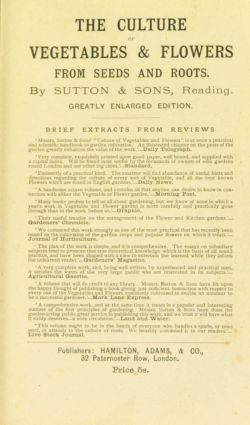 THE CULTURE OK VEGETABLES & FLOWERS FROM SEEDS AND ROOTS. By SUTTON & SONS, Reading, GREATLY ENLARGED EDITION. BRIEF EXTRACTS FROM REVIEWS ‘ Messrs. Sutton & Sons’ Culture of Vegetables and Flowers is at once a practical an<i scientific handbook to garden cultivation. An illustrated chapter on tlie pests of the garden greatly enhances the value of the work.'—Daily Telegraph. * Verj’ complete, exquisitely printed upon good paper, well bound, and supplied with a capital index. Will be found most useful by the thousands of owners of villa gardens round London and our other big cities.’—Standard. ‘ Eminently of a practical kind. The amateur will find abundance of useful hints and directions regarding the culture of every sort of Vegetable, and all the best known Flowers which are found in English gardens.'—Daily XTews. ‘ A handsome octavo volume, and contains all that anyone can desire to know in con- nection with either the Vegetable or Flower garden.’—Morning Post. * Many books profess to tell us all about gardening, but we know of none in which a year’s work in Vegetable and Flower garden is more carefully and practically gone through than in the work before us.’—G-raphic. ‘Their useful treatise on the management of the Flower and Kitchen gardens.'— Gardeners’ Chronicle. * We commend this work strongly as one of the most practical that has recently been issued on the cultivation of the garden crops and popular flowers on which it treats.'— Journal of Horticulture. ' The plan of the work is simple, and it Is comprehensive. The essays on subsidiary subjects tend to promote that true theoretical knowledge which is the basis of all sound practice, and have been shaped with a view to entertam the learned while they infonn the unlearned reader.'—Gardeners* Magazine. * A very complete work, and, being well written by experienced and practical men, it satisfies the wants of the very large public who are interested in its subjects.' Agricultural Gazette. ‘ A volume that will do credit to any library. Messrs. Sutton & Sons have hit upon the happy thought of publishing a book giving Just sufficient instruction with respect to cver>' one of the Vegetables and Flowers commonly cultivated to enable an amateur to be a successful gardener.’—Mark Dane Express. ' A comprehensive work, and at the same time it treats in a popular and interesting manner of the first principles of gardening. Messrs. Sutton Sc Sons have done the garden-loving public great service in publishing this work, and we trust it will have what It richly deserves—a wide circulation.—Land and Water. ' This volume ought to be in the hands of everyone who handles a spade, or sows seed, or attends to the culture of roots. Wo heartily commend it to our readers.’— Live Stock Journal. Publishers: HAMILTON, ADAMS, & CO., 32 Paternoster Row, London. Price. 6s.