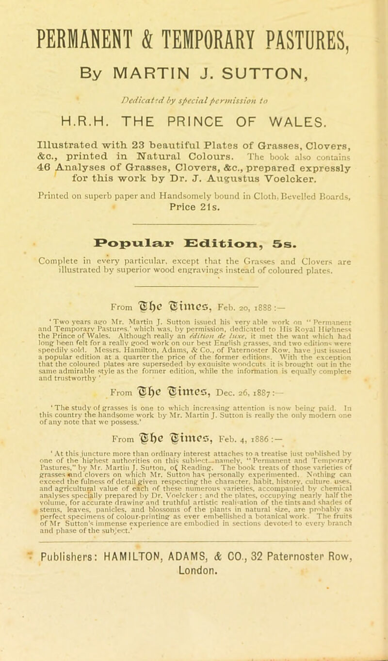 PERMANENT & TEMPORARY PASTURES, By MARTIN J. SUTTON, ’ Detiicattd by special permission to H.R.H. THE PRINCE OF WALES. Illustrated with 23 beautiful Plates of Grasses, Clovers, &c., printed in Natural Colours. The book also contains 46 Analyses of Grasses, Clovers, &c., prepared expressly for this work by Dr. J. Augustus Voelcker. Printed on superb paper and Handsomely bound in Cloth, Bevelled Boards, • Price 21s. Edition, 5s. Complete in every particular, except that the Grasses and Clovers are illustrated by superior wood engravings instead of coloured plates. From TSimCS, Feb. 20, i888 • Two years ago Mr. Martin J. Sutton issued his very able work on “Permanent and Temporary Pastures.’ which was. by permission, dedicated to Itis Royal Highness the Prince of Wales. Although really an Mition tie luxe, it met the want which had long been felt for a really good work on our best English grasse.s, and two edition's were speedily sold. Messrs. Hamilton, Adams, & Co., of Paternoster Row. have just issued a popular edition at a quarter the price of the former ediiion®. With the exception that the coloured plates are .superseded by exauislte woodcuts it is brought out in the same admirable style as the former edition, while the infortnation is equally complete and trustworthy ’ From '©he 'StmCS, Dec. 26, 1887:— * The Study of grasses is one to which increasing attention is now being paid. In this country the handsome work by Mr. Martin J. Sutton is really the only modem one of any note that wc possess.’ From “glhe lltmCS, Feb. 4, 1886:- ‘ At this juncture more than ordinary interest attaches to a treatise iust wuhlished by one of the highest authorities on this subioct namely, “ Permanent and Temporary’ Pastures.” by Mr. Marlin T. SuUon, o^ Reading. The book treats of those varieties of grasses «nd clovers on which Mr. Sutton has personally experimented. Nothing can exceed the fulness of detail given respecting the character, habit, history, culture, uses, and agricultural value of each of these numerous varieties, accompanied by chemical analyses specially prepared by Dr. Voelcker : and the plates, occupying nearly half the volume, for accurate drawing and truthful artistic realisation of the tints and shades of 4 stems, leaves, panicles, and blo.ssoins of the plants in natural size, are probably as perfect specimens of colour-printing as ever embellished a botanical work. The fruits of Mr Sutton’s immense experience arc embodied in sections devoted to every branch and phase of the subject.’ Publishers: HAMILTON, ADAMS, & CO., 32 Paternoster Row London.
