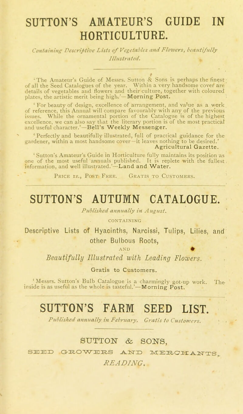 SUTTON’S AMATEUR’S GUIDE IN HORTICULTURE. Containingr Descriptive Lists of Vcgeta!>lcs and Flowers, beautifully Illustrated. * f ■The .Amateur’s Guide of Messrs. Sutton S: Sons is perhaps the finest; of all the Seed Catalogues of the year. Within a very handsome covet* are details of vegetables and flowers and their culture, together with coloured plates, the artistic merit being high.’—Morning Post. ‘ For beauty of design, e.vcellence of arrangement, and value as a work of reference, this Annual will compare favourably with any of the previous issue.s. While the ornamental portion of the Catalogue is of the highest e.xcellence. we can also say that the literary portion is of the most practical and useful character.'—Bell's Weekly Messenger. ‘ Perfectly and beautifully illustrated, full of practical guidance for the gardener, within a most handsome cover—it leaves nothing to be desired.’ Agricultural Gazette. ‘ Sutton’s Amateur’s Guide in Horticulture fully maintains its position as one of the most useful annuals publi.shed. It is replete with the fullest, information, and well illustrated.’—Land and Water. Price ir.. Post Free. Gratis to Customers. SUTTON’S AUTUMN CATALOGUE. Published annually in August. CONTAINING Descriptive Lists of Hyacinths, Narcissi, Tulips, Lilies, and other Bulbous Roots, AN'L) • Beautifully Illustrated with Leading Flowers. Gratis to Customers. ‘ .Messrs. Sutton’s Bulb Catalogue is a charmingly got-up work. The inside is as useful as the whole is tasteful.’—Morning Post. SUTTON’S FARM SEED LIST. Published annually in February. Gratis to Customers. SUTTON & SONS, SEEX3 CS-E.O'^AT'EHS .A.1TI3 UVE E IER. O IIHL ITST TS READING.
