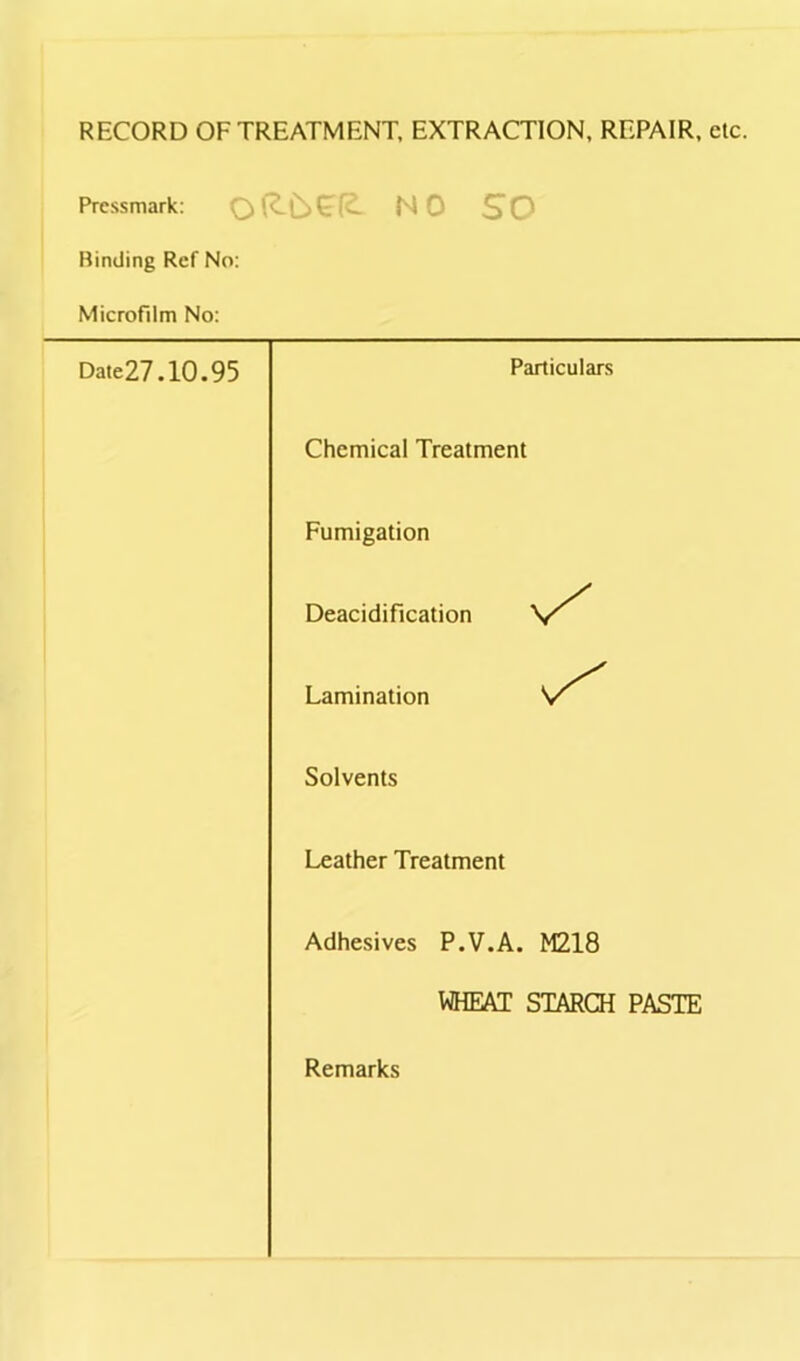 RECORD OF TREATMENT, EXTRACTION, REPAIR, etc. Pressmark: SO Binding Ref No: Microfilm No: Date27.10.95 Particulars Chemical Treatment Fumigation Deacidification Lamination Solvents Leather Treatment Adhesives P.V.A. M218 WHEAT STARCH PASTE Remarks