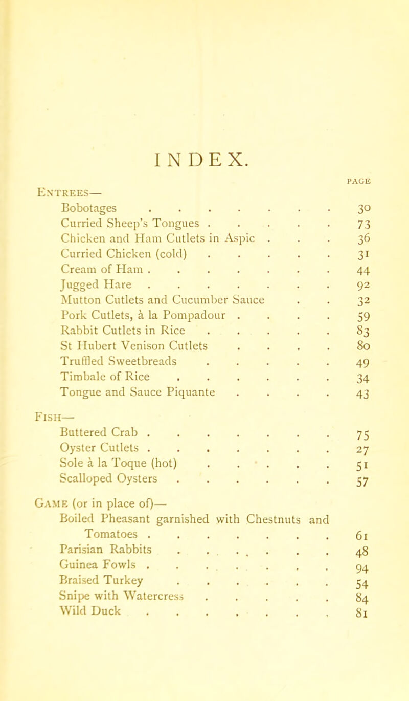 INDEX. PAGE Entrees— Bobotages ....... 30 Curried Sheep’s Tongues . . . . . 73 Chicken and Ham Cutlets in Aspic ... 36 Curried Chicken (cold) . . . . . 31 Cream of Ham ....... 44 Jugged Hare ....... 92 Mutton Cutlets and Cucumber Sauce . . 32 Pork Cutlets, a la Pompadour .... 59 Rabbit Cutlets in Rice S3 St Hubert Venison Cutlets .... So Truffled Sweetbreads ..... 49 Timbale of Rice ...... 34 Tongue and Sauce Piquante .... 43 Fish— Buttered Crab 75 Oyster Cutlets 27 Sole a la Toque (hot) 51 Scalloped Oysters ...... 57 Game (or in place of)— Boiled Pheasant garnished with Chestnuts and Tomatoes . 61 Parisian Rabbits . . . . . 48 Guinea Fowls ....... 94 Braised Turkey 54 Snipe with Watercress ..... 84 Wild Duck ....... 81