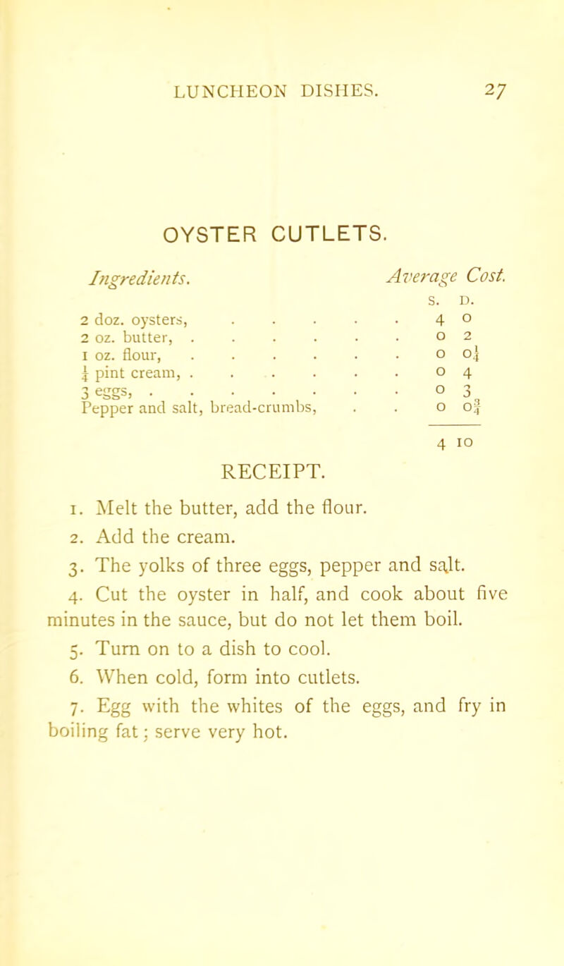 OYSTER CUTLETS. Ingredients. Average Cost. s. D. 2 doz. oysters, 4 0 2 oz. butter, . 0 2 1 oz. flour, —tit O O I pint cream, . 0 4 3 eggs, . Pepper and salt, bread-crumbs, 0 3 O O RECEIPT. 4 10 1. Melt the butter, add the flour. 2. Add the cream. 3. The yolks of three eggs, pepper and salt. 4. Cut the oyster in half, and cook about five minutes in the sauce, but do not let them boil. 5. Turn on to a dish to cool. 6. When cold, form into cutlets. 7. Egg with the whites of the eggs, and fry in boiling fat; serve very hot.