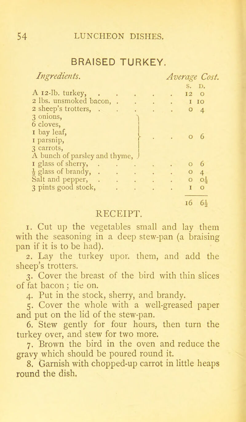 BRAISED TURKEY. Average Cost. s. D. 12 o I io o 4 . o 6 o 6 o 4 0 04 1 o 16 6| 1. Cut up the vegetables small and lay them with the seasoning in a deep stew-pan (a braising pan if it is to be had). 2. Lay the turkey upon them, and add the sheep’s trotters. 3. Cover the breast of the bird with thin slices of fat bacon ; tie on. 4. Put in the stock, sherry, and brandy. 5. Cover the whole with a well-greased paper and put on the lid of the stew-pan. 6. Stew gently for four hours, then turn the turkey over, and stew for two more. 7. Brown the bird in the oven and reduce the gravy which should be poured round it. 8. Garnish with chopped-up carrot in little heaps round the dish. Ingredients. A 12-lb. turkey, 2 lbs. unsmoked bacon, . 2 sheep’s trotters, . 3 onions, ' 6 cloves, I bay leaf, 1 parsnip, 3 carrots, A bunch of parsley and thyme, . 1 glass of sherry, ^ glass of brandy, . Salt and pepper, 3 pints good stock, RECEIPT.