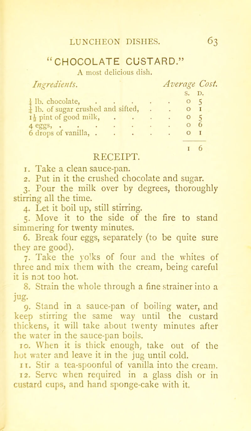 “CHOCOLATE CUSTARD.” A most delicious dish. Ingredients. Average Cost. S. D. 4 lb. chocolate, 0 5 ^ lb. of sugar crushed and sifted, 0 1 pint of good milk, 0 5 4 eggs, ..... 0 6 6 drops of vanilla, . 0 1 1 6 RECEIPT. 1. Take a clean sauce-pan. 2. Put in it the crushed chocolate and sugar. 3. Pour the milk over by degrees, thoroughly stirring all the time. 4. Let it boil up, still stirring. 5. Move it to the side of the fire to stand simmering for twenty minutes. 6. Break four eggs, separately (to be quite sure they are good). 7. Take the yolks of four and the whites of three and mix them with the cream, being careful it is not too hot. 8. Strain the whole through a fine strainer into a jug. 9. Stand in a sauce-pan of boiling water, and keep stirring the same way until the custard thickens, it will take about twenty minutes after the water in the sauce-pan boils. 10. When it is thick enough, take out of the hot water and leave it in the jug until cold. 11. Stir a tea-spoonful of vanilla into the cream. 12. Serve when required in a glass dish or in custard cups, and hand sponge-cake with it.