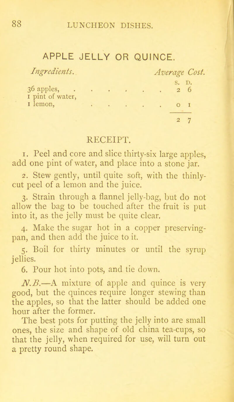 83 APPLE JELLY OR QUINCE. Ingredients. Average Cost. s. D. 36 apples 26 1 pint of water, 1 lemon, .....01 2 7 RECEIPT. 1. Peel and core and slice thirty-six large apples, add one pint of water, and place into a stone jar. 2. Stew gently, until quite soft, with the thinly- cut peel of a lemon and the juice. 3. Strain through a flannel jelly-bag, but do not allow the bag to be touched after the fruit is put into it, as the jelly must be quite clear. 4. Make the sugar hot in a copper preserving- pan, and then add the juice to it. 5. Boil for thirty minutes or until the syrup jellies. 6. Pour hot into pots, and tie down. N.B.—A mixture of apple and quince is very good, but the quinces require longer stewing than the apples, so that the latter should be added one hour after the former. The best pots for putting the jelly into are small ones, the size and shape of old china tea-cups, so that the jelly, when required for use, will turn out a pretty round shape.