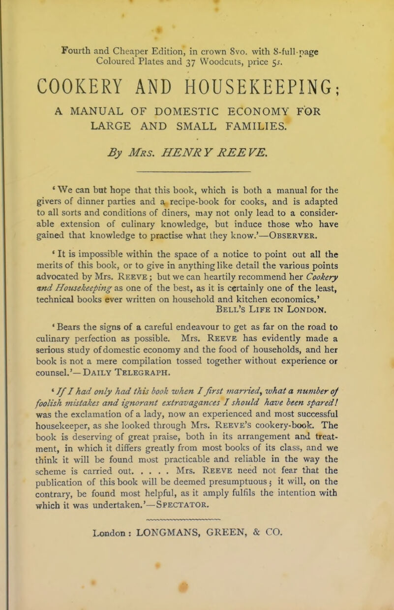 Fourth and Cheaper Edition, in crown 8vo. with 8-full-page Coloured Plates and 37 Woodcuts, price 5s. COOKERY AND HOUSEKEEPING; A MANUAL OF DOMESTIC ECONOMY FOR LARGE AND SMALL FAMILIES. By Mrs. HENRY REEVE. ‘ We can but hope that this book, which is both a manual for the givers of dinner parties and a, recipe-book for cooks, and is adapted to all sorts and conditions of diners, may not only lead to a consider- able extension of culinary knowledge, but induce those who have gained that knowledge to practise what they know.’—Observer. ‘ It is impossible within the space of a notice to point out all the merits of this book, or to give in anything like detail the various points advocated by Mrs. Reeve; but we can heartily recommend her Cookery and Housekeeping as one of the best, as it is certainly one of the least, technical books ever written on household and kitchen economics.’ Bell’s Life in London. ' Bears the signs of a careful endeavour to get as far on the road to culinary perfection as possible. Mrs. Reeve has evidently made a serious study of domestic economy and the food of households, and her book is not a mere compilation tossed together without experience or counsel.’—Daily Telegraph. ‘ If I had only had this book when I first married, what a number of foolish mistakes and ignorant extravagances I should have been sparedl was the exclamation of a lady, now an experienced and most successful housekeeper, as she looked through Mrs. Reeve’s cookery-book. The book is deserving of great praise, both in its arrangement and treat- ment, in which it differs greatly from most books of its class, and we think it will be found most practicable and reliable in the way the scheme is carried out Mrs. Reeve need not fear that the publication of this book will be deemed presumptuous; it will, on the contrary, be found most helpful, as it amply fulfils the intention with which it was undertaken.’—Spectator. London: LONGMANS, GREEN, & CO.