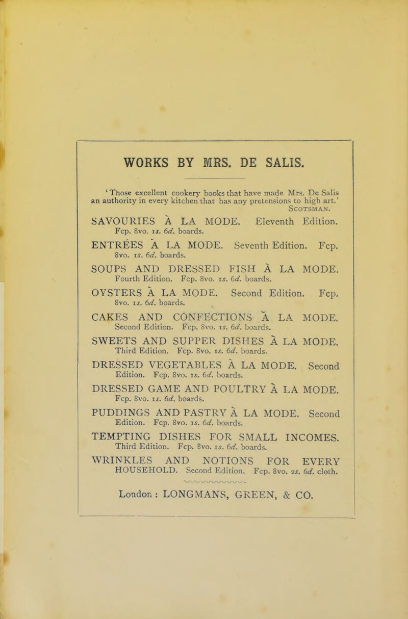 WORKS BY MRS. DE SALIS, 1 Those excellent cooker)' books that have made Mrs. De Salis an authority in every kitchen that has any pretensions to high art.’ Scotsman. SAVOURIES A LA MODE. Eleventh Edition. Fcp. 8vo. ir. 6d. boards. ENTREES A LA MODE. Seventh Edition. Fcp. 8vo. is. 6d. boards. SOUPS AND DRESSED FISH A LA MODE. Fourth Edition. Fcp. 8vo. is. 6d. boards. OYSTERS A LA MODE. Second Edition. Fcp. 8vo. is. 6d. boards. CAKES AND CONFECTIONS A LA MODE. Second Edition. Fcp. 8vo. is. 6d. boards. SWEETS AND SUPPER DISHES A LA MODE. Third Edition. Fcp. 8vo. is. 6d. boards. DRESSED VEGETABLES A LA MODE. Second Edition. Fcp. 8vo. is. 6d. boards. DRESSED GAME AND POULTRY A LA MODE. Fcp. 8vo. is. 6d. hoards. PUDDINGS AND PASTRY A LA MODE. Second Edition. Fcp. 8vo. is. 6d. boards. TEMPTING DISHES FOR SMALL INCOMES. Third Edition. Fcp. 8vo. is. 6d. boards. WRINKLES AND NOTIONS FOR EVERY HOUSEHOLD. Second Edition. Fcp. 8vo. 2s. 6d. cloth. VW WVWW W w