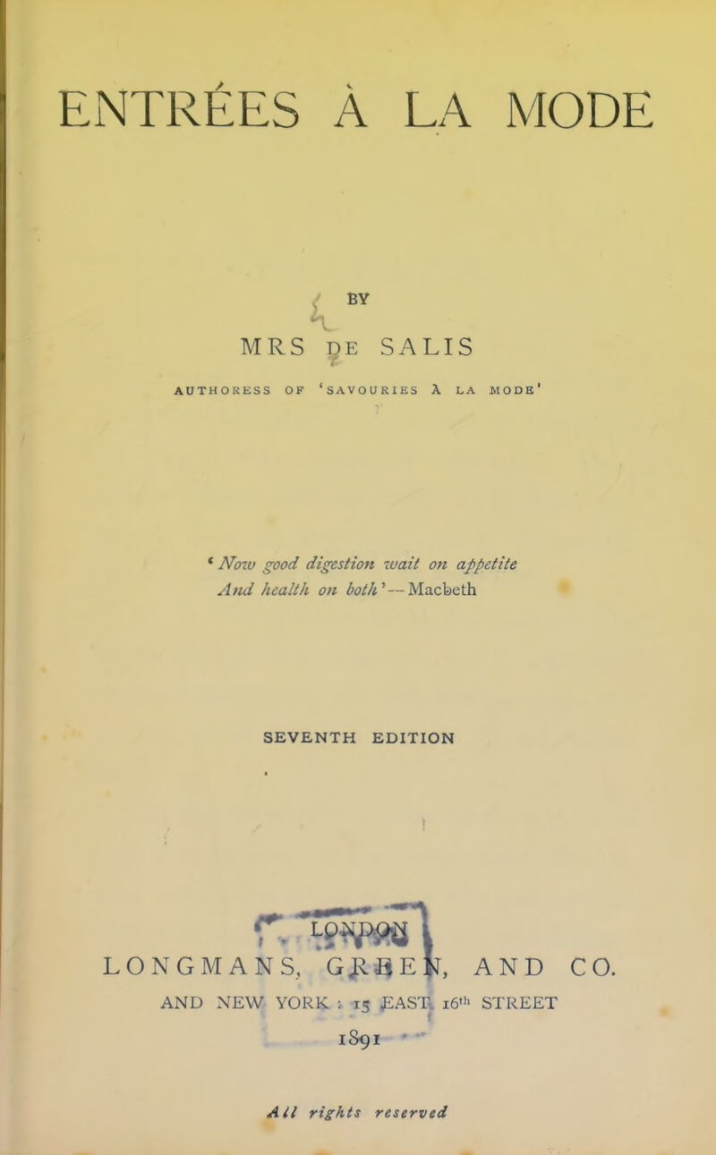 ENTREES A LA MODE BV MRS de SALIS AUTHORESS OF ‘SAVOURIES A LA MODE* * Now good digestion wait on appetite And health on both’—Macbeth SEVENTH EDITION r. LONGMANS, G £ B E AND CO. AND NEW YORK : 15 EAST i6>h STREET 1S91 All rights reserved