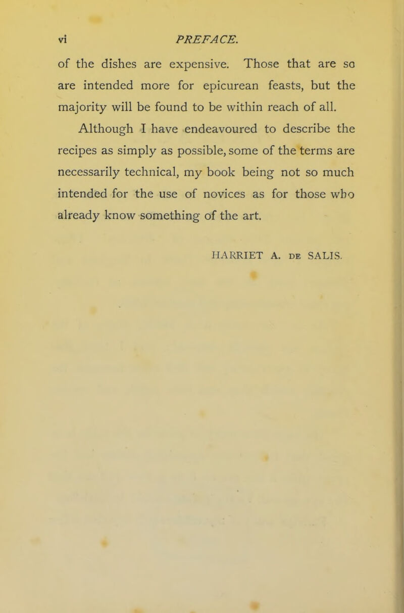 of the dishes are expensive. Those that are so are intended more for epicurean feasts, but the majority will be found to be within reach of all. Although I have endeavoured to describe the recipes as simply as possible, some of the terms are necessarily technical, my book being not so much intended for the use of novices as for those who already know something of the art. HARRIET A. de SALIS.