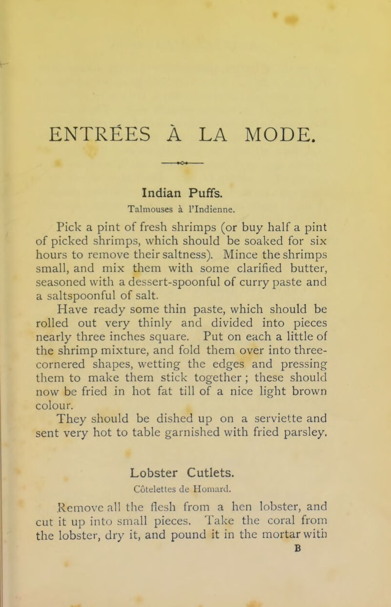 Indian Puffs. Talmouses & l’lndienne. Pick a pint of fresh shrimps (or buy half a pint of picked shrimps, which should be soaked for six hours to remove their saltness). Mince the shrimps small, and mix them with some clarified butter, seasoned with a dessert-spoonful of curry paste and a saltspoonful of salt. Have ready some thin paste, which should be rolled out very thinly and divided into pieces nearly three inches square. Put on each a little of the shrimp mixture, and fold them over into three- cornered shapes, wetting the edges and pressing them to make them stick together ; these should now be fried in hot fat till of a nice light brown colour. They should be dished up on a serviette and sent very hot to table garnished with fried parsley. Lobster Cutlets. Cotelettes de Homard. Remove all the flesh from a hen lobster, and cut it up into small pieces. Take the coral from the lobster, dry it, and pound it in the mortar with B