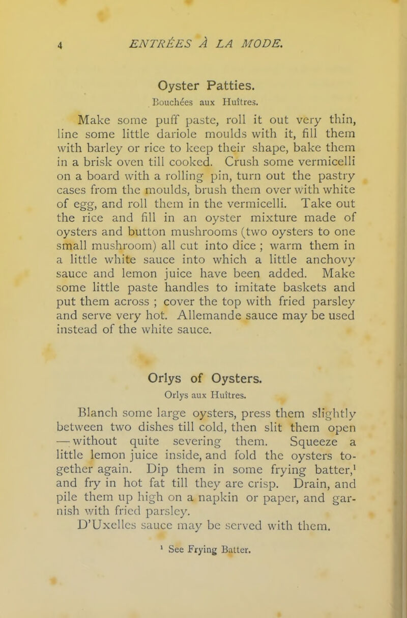 Oyster Patties. Bouchees aux Huitres. Make some puff paste, roll it out very thin, line some little dariole moulds with it, fill them with barley or rice to keep their shape, bake them in a brisk oven till cooked. Crush some vermicelli on a board with a rolling pin, turn out the pastry cases from the moulds, brush them over with white of egg, and roll them in the vermicelli. Take out the rice and fill in an oyster mixture made of oysters and button mushrooms (two oysters to one small mushroom) all cut into dice ; warm them in a little white sauce into which a little anchovy sauce and lemon juice have been added. Make some little paste handles to imitate baskets and put them across ; cover the top with fried parsley and serve very hot. Allemande sauce may be used instead of the white sauce. Orlys of Oysters. Orlys aux Huttres. Blanch some large oysters, press them slightly between two dishes till cold, then slit them open —: without quite severing them. Squeeze a little lemon juice inside, and fold the oysters to- gether again. Dip them in some frying batter,1 and fry in hot fat till they are crisp. Drain, and pile them up high on a napkin or paper, and gar- nish with fried parsley. D’Uxcllcs sauce may be served with them. See Frying Batter.