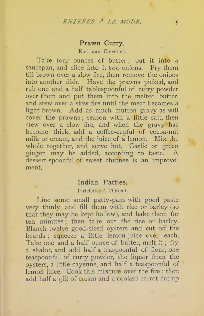 Prawn Curry. Kari aux Crevettes. Take four ounces of butter; put it into a saucepan, and slice into it two onions. Fry them till brown over a slow fire, then remove the onions into another dish. Have the prawns picked, and rub one and a half tablespoonful of curry powder over them and put them into the melted butter, and stew over a slow fire until the meat becomes a light brown. Add as much mutton gravy as will cover the prawns ; season with a little salt, then stew over a slow fire, and when the gravy has become thick, add a coffee-cupful of cocoa-nut milk or cream, and the juice of a lemon. Mix the whole together, and serve hot. Garlic or green ginger may be added, according to taste. A dessert-spoonful of sweet chutnee is an improve- ment. Indian Patties. Tartelettes a l’Orient. Line some small patty-pans with good paste very thinly, and fill them with rice or barley (so that they may be kept hollow), and bake them for ten minutes; then take out the rice or barley. Blanch twelve good-sized oysters and cut off the beards ; squeeze a little lemon juice over each. Take one and a half ounce of butter, melt it ; fry a shalot, and add half a teaspoonful of flour, one teaspoonful of curry powder, the liquor from the oysters, a little cayenne, and half a teaspoonful of lemon juice. Cook this mixture over the fire ; then add half a gill of cream and a cooked carrot cut up