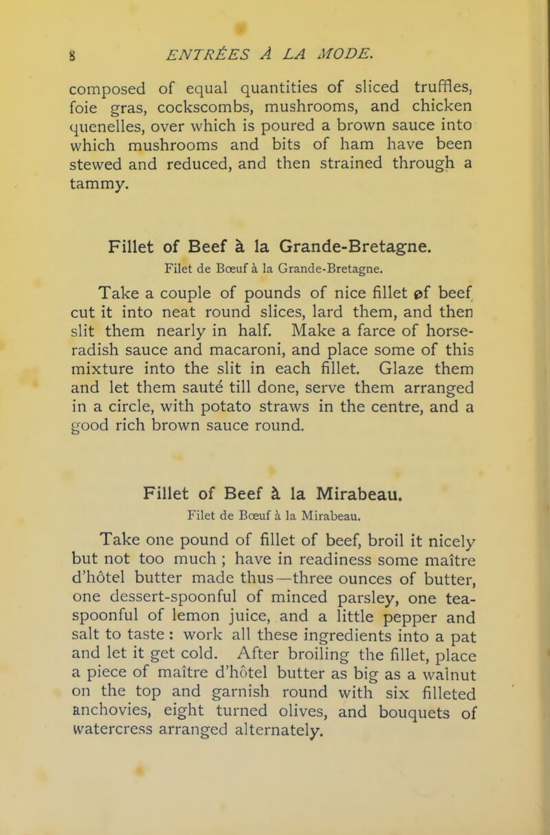 composed of equal quantities of sliced truffles, foie gras, cockscombs, mushrooms, and chicken quenelles, over which is poured a brown sauce into which mushrooms and bits of ham have been stewed and reduced, and then strained through a tammy. Fillet of Beef a la Grande-Bretagne. Filet de Boeuf a la Grande-Bretagne. Take a couple of pounds of nice fillet of beef cut it into neat round slices, lard them, and then slit them nearly in half. Make a farce of horse- radish sauce and macaroni, and place some of this mixture into the slit in each fillet. Glaze them and let them saute till done, serve them arranged in a circle, with potato straws in the centre, and a good rich brown sauce round. Fillet of Beef & la Mirabeau. Filet de Boeuf & la Mirabeau. Take one pound of fillet of beef, broil it nicely but not too much ; have in readiness some maitre d’hotel butter made thus—three ounces of butter, one dessert-spoonful of minced parsley, one tea- spoonful of lemon juice, and a little pepper and salt to taste : work all these ingredients into a pat and let it get cold. After broiling the fillet, place a piece of maitre d’hotel butter as big as a walnut on the top and garnish round with six filleted anchovies, eight turned olives, and bouquets of watercress arranged alternately.