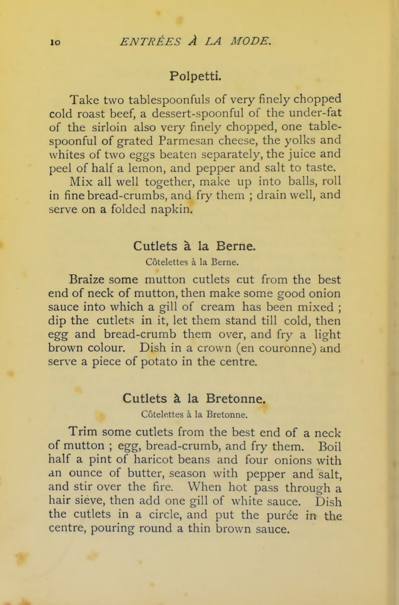 Polpetti. Take two tablespoonfuls of very finely chopped cold roast beef, a dessert-spoonful of the under-fat of the sirloin also very finely chopped, one table- spoonful of grated Parmesan cheese, the yolks and whites of two eggs beaten separately, the juice and peel of half a lemon, and pepper and salt to taste. Mix all well together, make up into balls, roll in fine bread-crumbs, and fry them ; drain well, and serve on a folded napkin. Cutlets a la Berne. Cotelettes & la Berne. Braize some mutton cutlets cut from the best end of neck of mutton, then make some good onion sauce into which a gill of cream has been mixed ; dip the cutlets in it, let them stand till cold, then egg and bread-crumb them over, and fry a light brown colour. Dish in a crown (en couronne) and serve a piece of potato in the centre. Cutlets k la Bretonne. Cotelettes & la Bretonne. Trim some cutlets from the best end of a neck of mutton ; egg, bread-crumb, and fry them. Boil half a pint of haricot beans and four onions with an ounce of butter, season with pepper and salt, and stir over the fire. When hot pass through a hair sieve, then add one gill of white sauce. Dish the cutlets in a circle, and put the purtfe in the centre, pouring round a thin brown sauce.