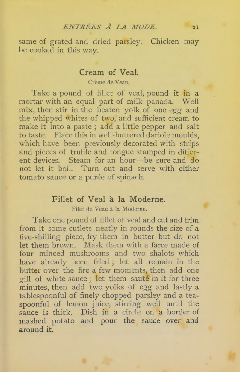 same of grated and dried parsley. Chicken may be cooked in this way. Cream of Veal. Creme de Veau. Take a pound of fillet of veal, pound it in a mortar with an equal part of milk panada. Well mix, then stir in the beaten yolk of one egg and the whipped whites of two, and sufficient cream to make it into a paste ; add a little pepper and salt to taste. Place this in well-buttered dariole moulds, which have been previously decorated with strips and pieces of truffle and tongue stamped in differ- ent devices. Steam for an hour—be sure and do not let it boil. Turn out and serve with either tomato sauce or a puree of spinach. Fillet of Veal k la Moderne. Filet de Veau a la Moderne. Take one pound of fillet of veal and cut and trim from it some cutlets neatly in rounds the size of a five-shilling piece, fry them in butter but do not let them brown. Mask them with a farce made of four minced mushrooms and two shalots which have already been fried ; let all remain in the butter over the fire a few moments, then add one gill of white sauce ; let them saut£ in it for three minutes, then add two yolks of egg and lastly a tablespoonful of finely chopped parsley and a tea- spoonful of lemon juice, stirring well until the sauce is thick. Dish in a circle on a border of mashed potato and pour the sauce over and around it.