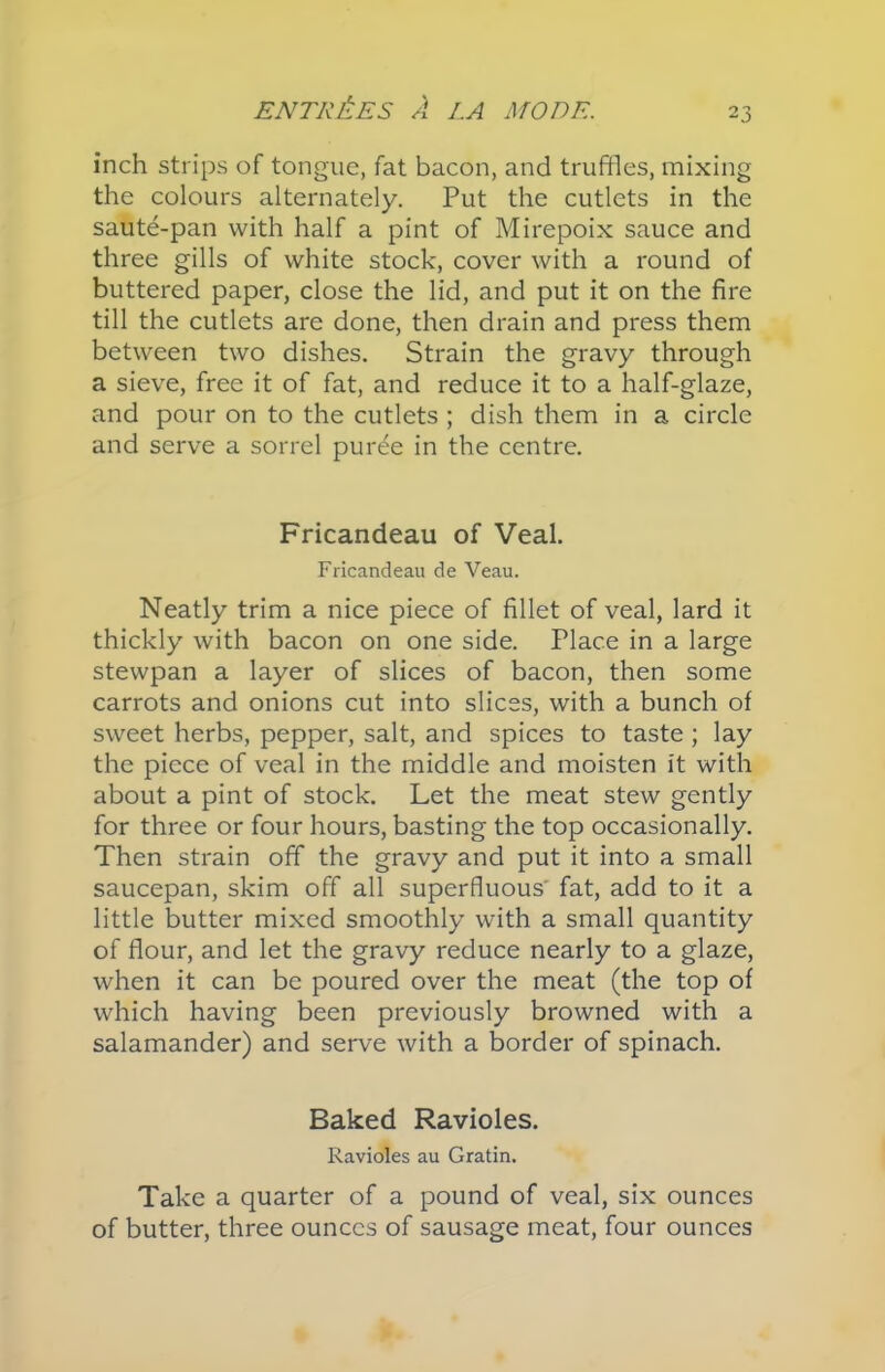 inch strips of tongue, fat bacon, and truffles, mixing the colours alternately. Put the cutlets in the saute-pan with half a pint of Mirepoix sauce and three gills of white stock, cover with a round of buttered paper, close the lid, and put it on the fire till the cutlets are done, then drain and press them between two dishes. Strain the gravy through a sieve, free it of fat, and reduce it to a half-glaze, and pour on to the cutlets ; dish them in a circle and serve a sorrel puree in the centre. Fricandeau of Veal. Fricandeau de Veau. Neatly trim a nice piece of fillet of veal, lard it thickly with bacon on one side. Place in a large stewpan a layer of slices of bacon, then some carrots and onions cut into slices, with a bunch of sweet herbs, pepper, salt, and spices to taste ; lay the piece of veal in the middle and moisten it with about a pint of stock. Let the meat stew gently for three or four hours, basting the top occasionally. Then strain off the gravy and put it into a small saucepan, skim off all superfluous' fat, add to it a little butter mixed smoothly with a small quantity of flour, and let the gravy reduce nearly to a glaze, when it can be poured over the meat (the top of which having been previously browned with a salamander) and serve with a border of spinach. Baked Ravioles. Ravioles au Gratin. Take a quarter of a pound of veal, six ounces of butter, three ounces of sausage meat, four ounces