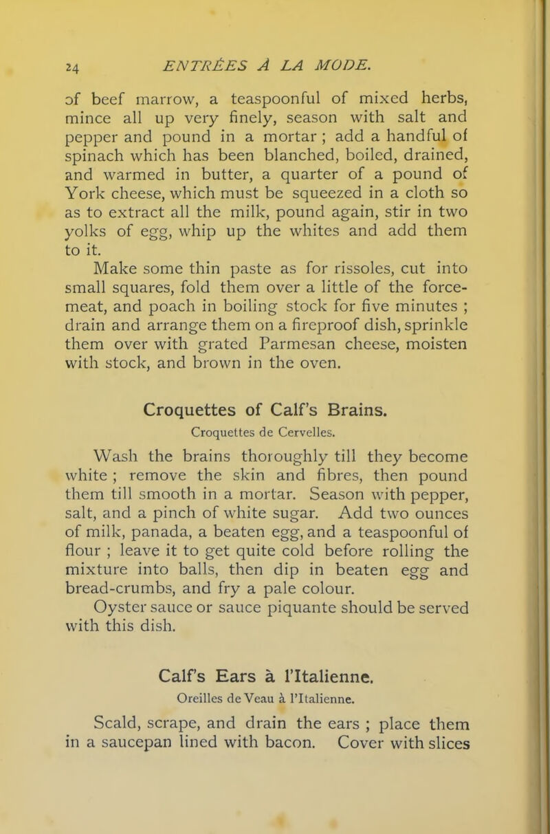 of beef marrow, a teaspoonful of mixed herbs, mince all up very finely, season with salt and pepper and pound in a mortar ; add a handful of spinach which has been blanched, boiled, drained, and warmed in butter, a quarter of a pound of York cheese, which must be squeezed in a cloth so as to extract all the milk, pound again, stir in two yolks of egg, whip up the whites and add them to it. Make some thin paste as for rissoles, cut into small squares, fold them over a little of the force- meat, and poach in boiling stock for five minutes ; drain and arrange them on a fireproof dish, sprinkle them over with grated Parmesan cheese, moisten with stock, and brown in the oven. Croquettes of Calf’s Brains. Croquettes de Cervelles. Wash the brains thoroughly till they become white ; remove the skin and fibres, then pound them till smooth in a mortar. Season with pepper, salt, and a pinch of white sugar. Add two ounces of milk, panada, a beaten egg, and a teaspoonful of flour ; leave it to get quite cold before rolling the mixture into balls, then dip in beaten egg and bread-crumbs, and fry a pale colour. Oyster sauce or sauce piquante should be served with this dish. Calf’s Ears a l’ltalienne. Oreilles de Veau a l’ltalienne. Scald, scrape, and drain the ears ; place them in a saucepan lined with bacon. Cover with slices