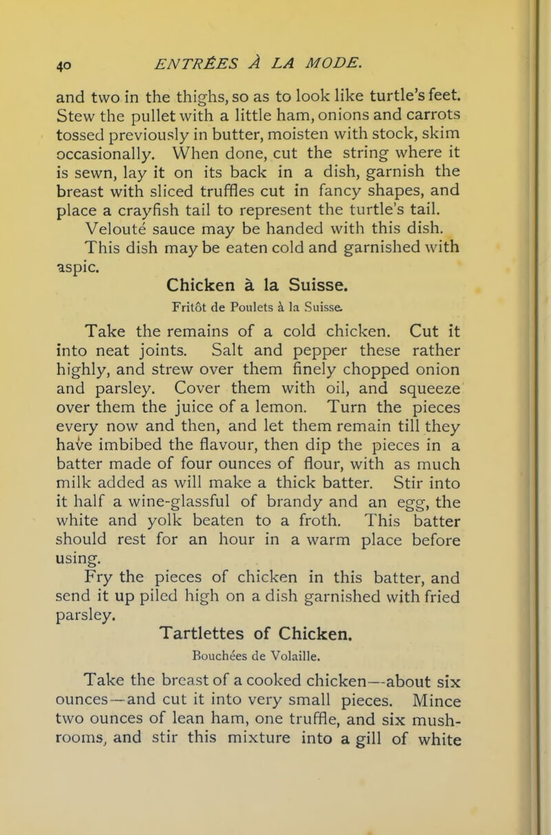 and two in the thighs, so as to look like turtle’s feet. Stew the pullet with a little ham, onions and carrots tossed previously in butter, moisten with stock, skim occasionally. When done, cut the string where it is sewn, lay it on its back in a dish, garnish the breast with sliced truffles cut in fancy shapes, and place a crayfish tail to represent the turtle’s tail. Veloute sauce may be handed with this dish. This dish may be eaten cold and garnished with aspic. Chicken a la Suisse. Fritot de Poulets k la Suisse. Take the remains of a cold chicken. Cut it into neat joints. Salt and pepper these rather highly, and strew over them finely chopped onion and parsley. Cover them with oil, and squeeze over them the juice of a lemon. Turn the pieces every now and then, and let them remain till they have imbibed the flavour, then dip the pieces in a batter made of four ounces of flour, with as much milk added as will make a thick batter. Stir into it half a wine-glassful of brandy and an egg, the white and yolk beaten to a froth. This batter should rest for an hour in a warm place before using. Fry the pieces of chicken in this batter, and send it up piled high on a dish garnished with fried parsley. Tartlettes of Chicken. Bouchees de Volaille. Take the breast of a cooked chicken—about six ounces —and cut it into very small pieces. Mince two ounces of lean ham, one truffle, and six mush- rooms, and stir this mixture into a gill of white