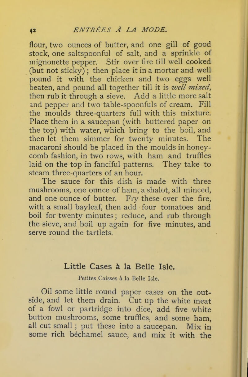 flour, two ounces of butter, and one gill of good stock, one saltspoonful of salt, and a sprinkle of mignonette pepper. Stir over fire till well cooked (but not sticky) ; then place it in a mortar and well pound it with the chicken and two eggs well beaten, and pound all together till it is well mixed, then rub it through a sieve. Add a little more salt and pepper and two table-spoonfuls of cream. Fill the moulds three-quarters full with this mixture. Place them in a saucepan (with buttered paper on the top) with water, which bring to the boil, and then let them simmer for twenty minutes. The macaroni should be placed in the moulds in honey- comb fashion, in two rows, with ham and truffles laid on the top in fanciful patterns. They take to steam three-quarters of an hour. The sauce for this dish is made with three mushrooms, one ounce of ham, a shalot, all minced, and one ounce of butter. Fry these over the fire, with a small bayleaf, then add four tomatoes and boil for twenty minutes; reduce, and rub through the sieve, and boil up again for five minutes, and serve round the tartlets. Little Cases k la Belle Isle. Petites Caisses k la Belle Isle. Oil some little round paper cases on the out- side, and let them drain. Cut up the white meat of a fowl or partridge into dice, add five white button mushrooms, some truffles, and some ham, all cut small ; put these into a saucepan. Mix in some rich bechamel sauce, and mix it with the