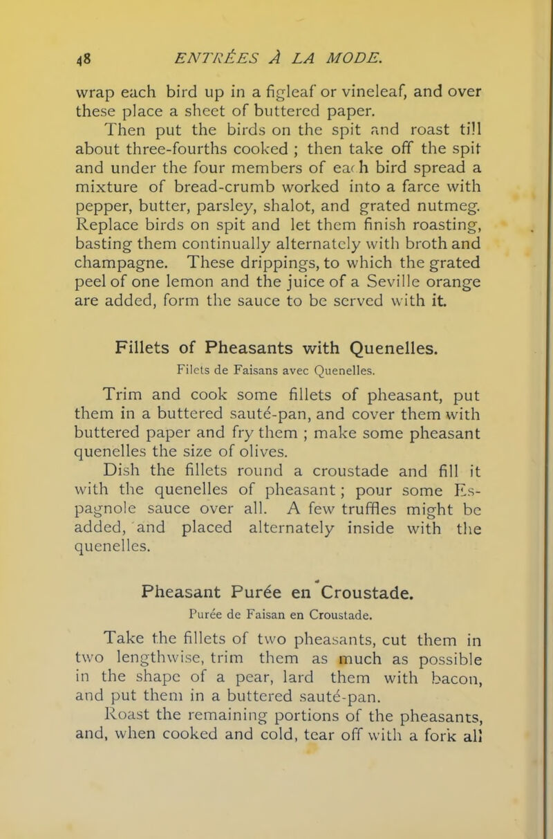 wrap each bird up in a figleaf or vineleaf, and over these place a sheet of buttered paper. Then put the birds on the spit and roast till about three-fourths cooked ; then take off the spit and under the four members of ear h bird spread a mixture of bread-crumb worked into a farce with pepper, butter, parsley, shalot, and grated nutmeg. Replace birds on spit and let them finish roasting, basting them continually alternately with broth and champagne. These drippings, to which the grated peel of one lemon and the juice of a Seville orange are added, form the sauce to be served with it. Fillets of Pheasants with Quenelles. Filets de Faisans avec Quenelles. Trim and cook some fillets of pheasant, put them in a buttered saute-pan, and cover them with buttered paper and fry them ; make some pheasant quenelles the size of olives. Dish the fillets round a croustade and fill it with the quenelles of pheasant; pour some Es- pagnole sauce over all. A few truffles might be added, and placed alternately inside with the quenelles. * Pheasant Purde en Croustade. Puree de Faisan en Croustade. Take the fillets of two pheasants, cut them in two lengthwise, trim them as much as possible in the shape of a pear, lard them with bacon, and put them in a buttered saute-pan. Roast the remaining portions of the pheasants, and, when cooked and cold, tear off with a fork all