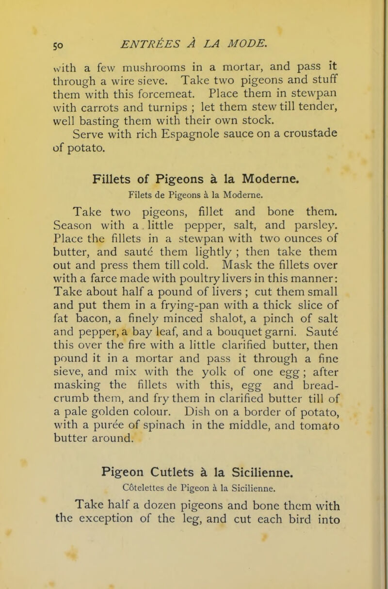 5° with a few mushrooms in a mortar, and pass it through a wire sieve. Take two pigeons and stuff them with this forcemeat. Place them in stewpan with carrots and turnips ; let them stew till tender, well basting them with their own stock. Serve with rich Espagnole sauce on a croustade of potato. Fillets of Pigeons a la Moderne. Filets de Pigeons a la Moderne. Take two pigeons, fillet and bone them. Season with a little pepper, salt, and parsley. Place the fillets in a stewpan with two ounces of butter, and saute them lightly ; then take them out and press them till cold. Mask the fillets over with a farce made with poultry livers in this manner: Take about half a pound of livers ; cut them small and put them in a frying-pan with a thick slice of fat bacon, a finely minced shalot, a pinch of salt and pepper, a bay leaf, and a bouquet garni. Saute this over the fire with a little clarified butter, then pound it in a mortar and pass it through a fine sieve, and mix with the yolk of one egg; after masking the fillets with this, egg and bread- crumb them, and fry them in clarified butter till of a pale golden colour. Dish on a border of potato, with a puree of spinach in the middle, and tomato butter around. Pigeon Cutlets a la Sicilienne. Cotelettes de Pigeon a la Sicilienne. Take half a dozen pigeons and bone them with the exception of the leg, and cut each bird into